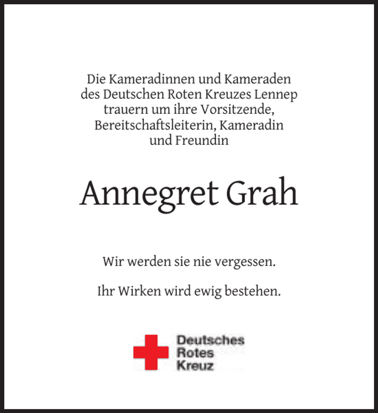 <p>Die Kameradinnen und Kameraden<br />des Deutschen Roten Kreuzes Lennep<br />trauern um ihre Vorsitzende,<br />Bereitschaftsleiterin, Kameradin<br />und Freundin</p><p>Annegret Grah<br />Wir werden sie nie vergessen.<br />Ihr Wirken wird ewig bestehen.</p>