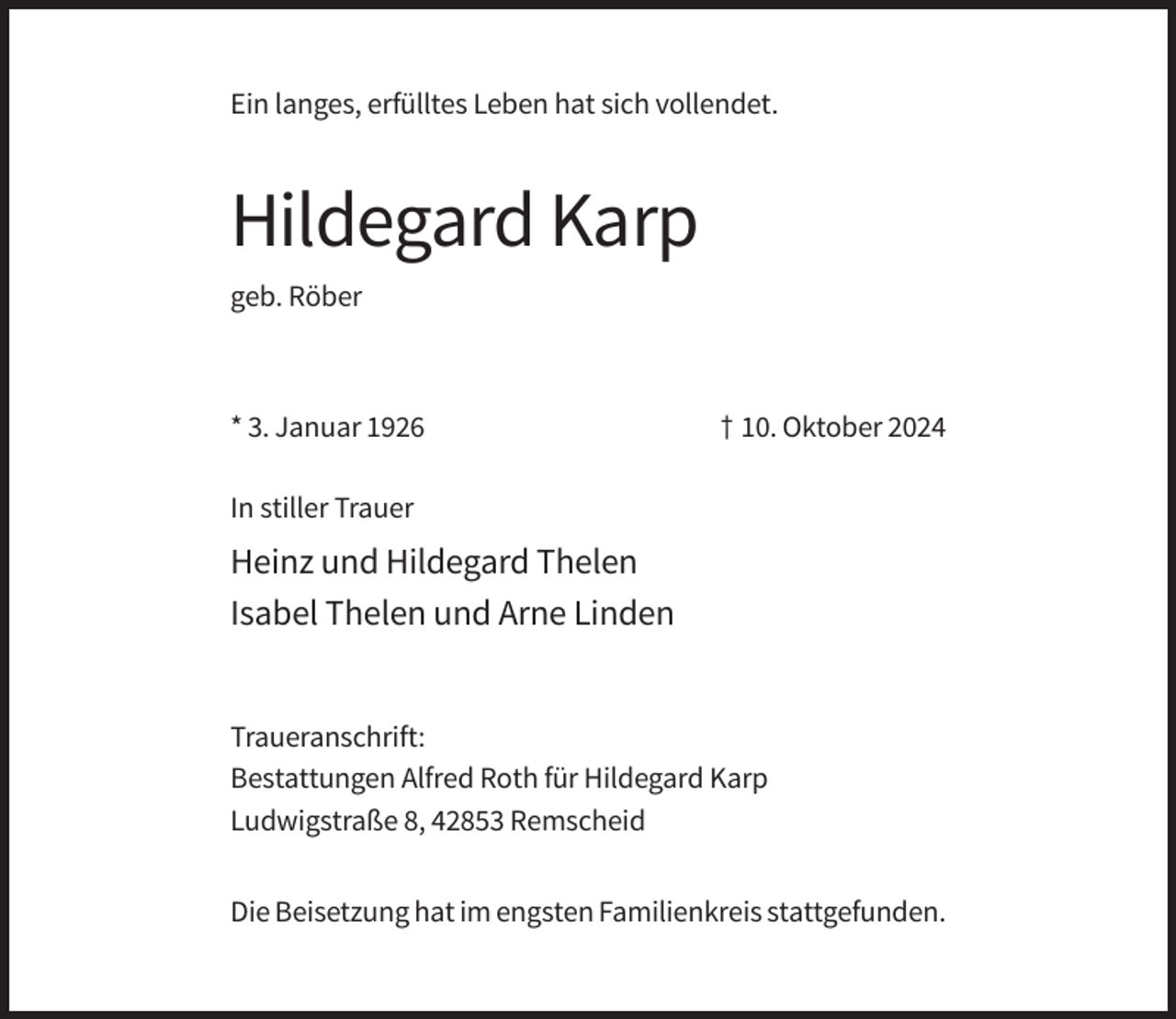 <p>Ein langes, erfülltes Leben hat sich vollendet.</p><p>Hildegard Karp<br />geb. Röber</p><p>* 3. Januar 1926</p><p>† 10. Oktober 2024</p><p>In stiller Trauer</p><p>Heinz und Hildegard Thelen<br />Isabel Thelen und Arne Linden</p><p>Traueranschrift:<br />Bestattungen Alfred Roth für Hildegard Karp<br />Ludwigstraße 8, 42853 Remscheid<br />Die Beisetzung hat im engsten Familienkreis stattgefunden.</p>
