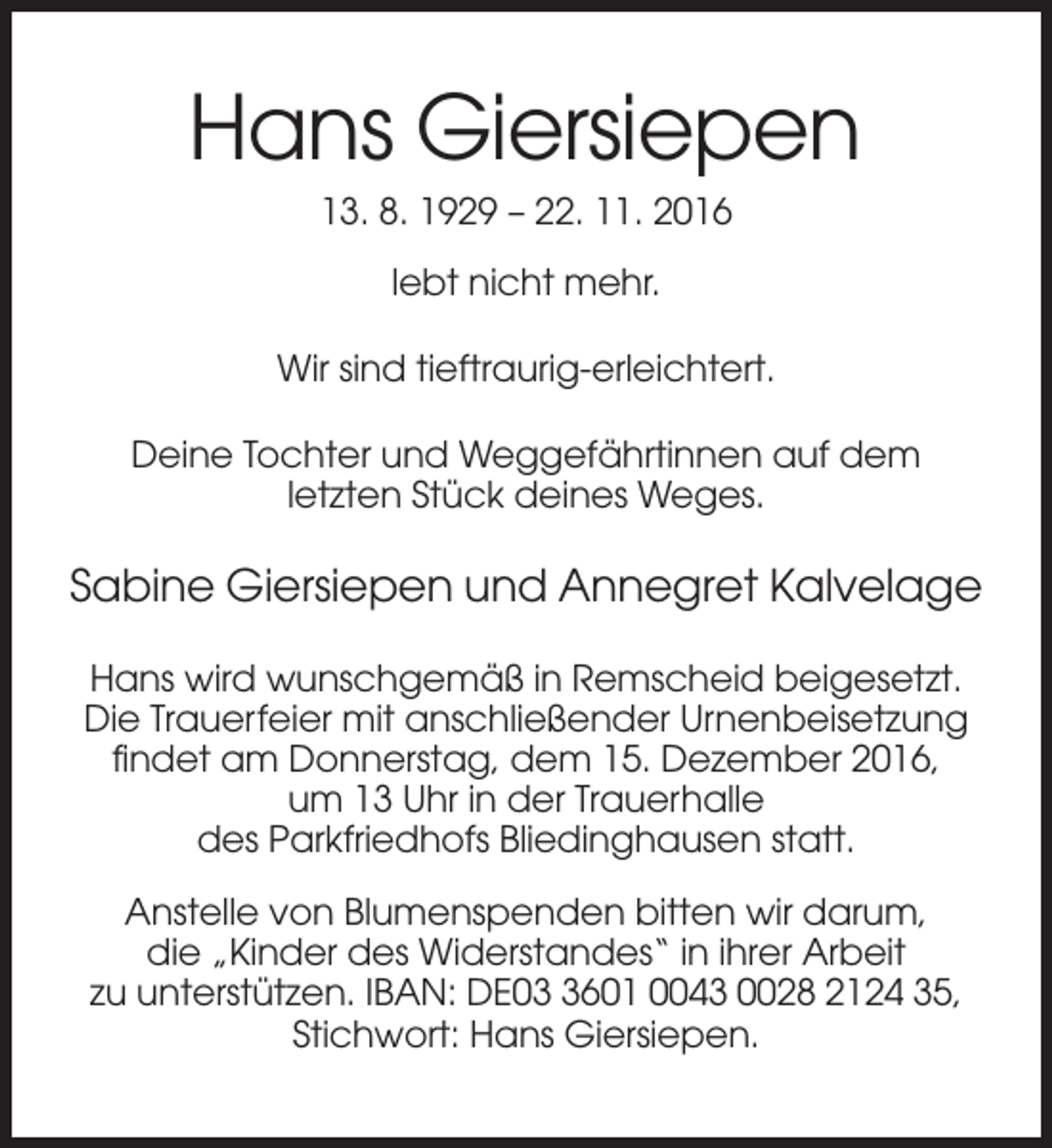 <p>Hans Giersiepen<br />13. 8. 1929 – 22. 11. 2016<br />lebt nicht mehr.<br />Wir sind tieftraurig-erleichtert.<br />Deine Tochter und Weggefährtinnen auf dem<br />letzten Stück deines Weges.</p><p>Sabine Giersiepen und Annegret Kalvelage<br />Hans wird wunschgemäß in Remscheid beigesetzt.<br />Die Trauerfeier mit anschließender Urnenbeisetzung<br />findet am Donnerstag, dem 15. Dezember 2016,<br />um 13 Uhr in der Trauerhalle<br />des Parkfriedhofs Bliedinghausen statt.<br />Anstelle von Blumenspenden bitten wir darum,<br />die „Kinder des Widerstandes“ in ihrer Arbeit<br />zu unterstützen. IBAN: DE0601 0043 0028 2124 35,<br />Stichwort: Hans Giersiepen.</p>