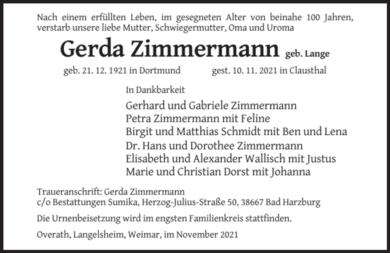 <p>Nach einem erfüllten Leben, im gesegneten Alter von beinahe 100 Jahren,<br />verstarb unsere liebe Mutter, Schwiegermutter, Oma und Uroma</p><p>Gerda Zimmermann<br />geb. 21. 12. 1921 in Dortmund</p><p>geb. Lange</p><p>gest. 10. 11. 2021 in Clausthal</p><p>In Dankbarkeit</p><p>Gerhard und Gabriele Zimmermann<br />Petra Zimmermann mit Feline<br />Birgit und Matthias Schmidt mit Ben und Lena<br />Dr. Hans und Dorothee Zimmermann<br />Elisabeth und Alexander Wallisch mit Justus<br />Marie und Christian Dorst mit Johanna<br />Traueranschrift: Gerda Zimmermann<br />c/o Bestattungen Sumika, Herzog-Julius-Straße 50, 38667 Bad Harzburg<br />Die Urnenbeisetzung wird im engsten Familienkreis stattfinden.<br />Overath, Langelsheim, Weimar, im November 2021</p>