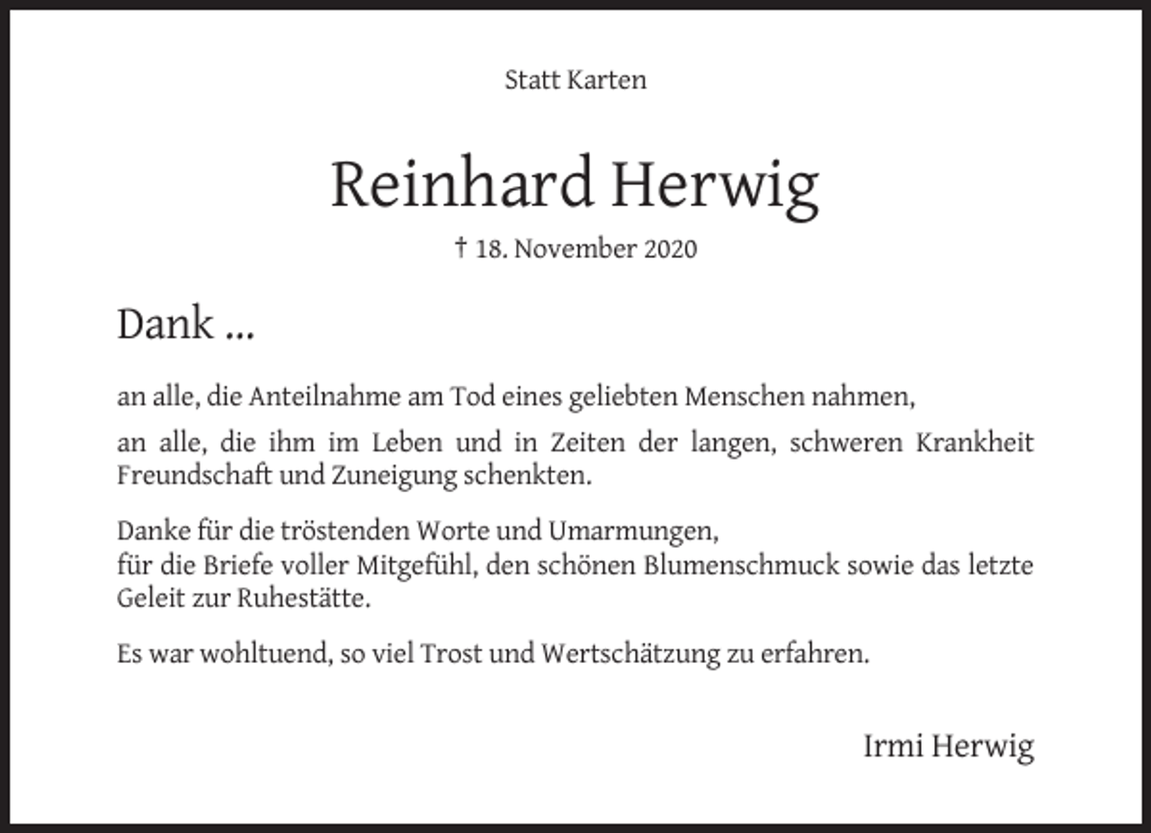 <p>Statt Karten</p><p>Reinhard Herwig<br />† 18. November 2020</p><p>Dank …<br />an alle, die Anteilnahme am Tod eines geliebten Menschen nahmen,<br />an alle, die ihm im Leben und in Zeiten der langen, schweren Krankheit<br />Freundschaft und Zuneigung schenkten.<br />Danke für die tröstenden Worte und Umarmungen,<br />für die Briefe voller Mitgefühl, den schönen Blumenschmuck sowie das letzte<br />Geleit zur Ruhestätte.<br />Es war wohltuend, so viel Trost und Wertschätzung zu erfahren.</p><p>Irmi Herwig</p>
