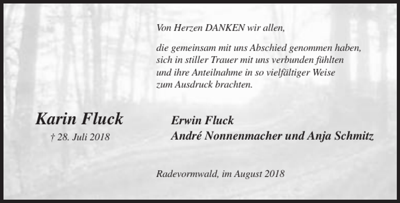 <p>Von Herzen DANKEN wir allen,<br />die gemeinsam mit uns Abschied genommen haben,<br />sich in stiller Trauer mit uns verbunden fühlten<br />und ihre Anteilnahme in so vielfältiger Weise<br />zum Ausdruck brachten.</p><p>Karin Fluck<br />† 28. Juli 2018</p><p>Erwin Fluck<br />André Nonnenmacher und Anja Schmitz<br />Radevormwald, im August 2018</p>