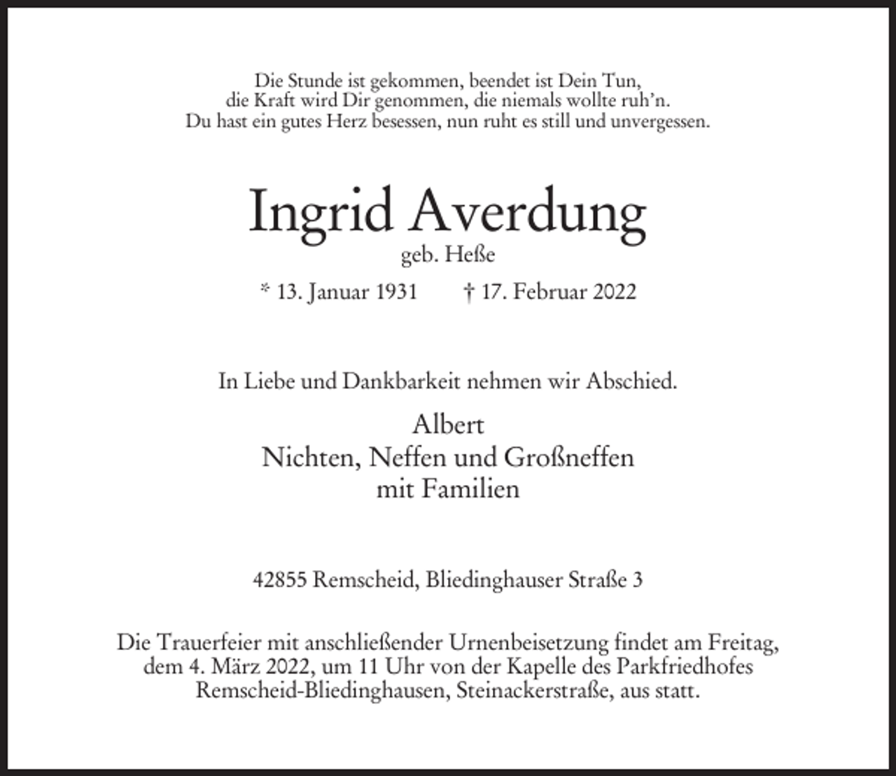 <p>Die Stunde ist gekommen, beendet ist Dein Tun,<br />die Kraft wird Dir genommen, die niemals wollte ruh’n.<br />Du hast ein gutes Herz besessen, nun ruht es still und unvergessen.</p><p>Ingrid Averdung<br />geb. Heße</p><p>* 13. Januar 1931</p><p>† 17. Februar 2022</p><p>In Liebe und Dankbarkeit nehmen wir Abschied.</p><p>Albert<br />Nichten, Neffen und Großneffen<br />mit Familien<br />42855 Remscheid, Bliedinghauser Straße 3<br />Die Trauerfeier mit anschließender Urnenbeisetzung findet am Freitag,<br />dem 4. März 2022, um 11 Uhr von der Kapelle des Parkfriedhofes<br />Remscheid-Bliedinghausen, Steinackerstraße, aus statt.</p>