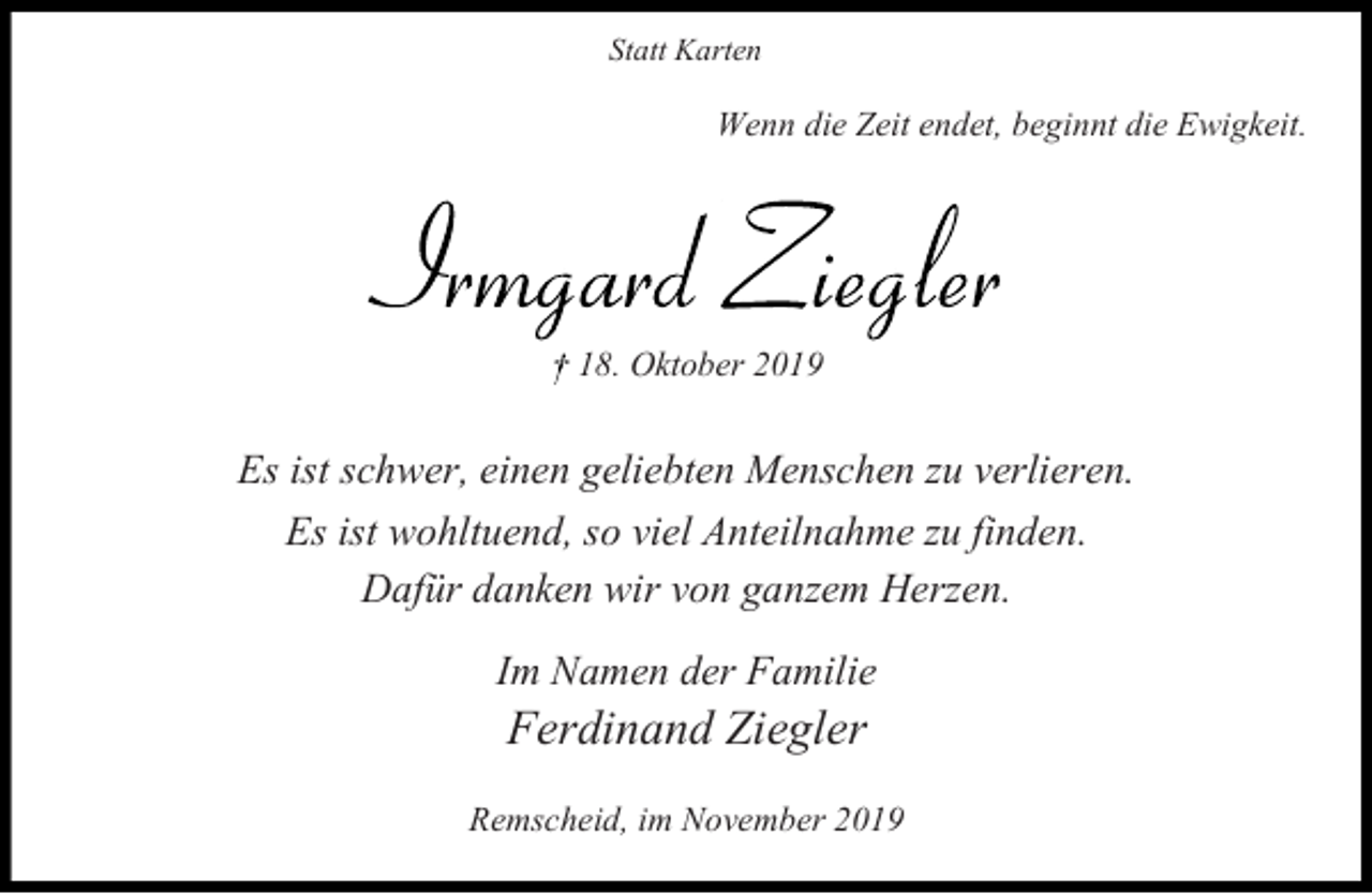 <p>Statt Karten</p><p>Wenn die Zeit endet, beginnt die Ewigkeit.</p><p>18. Oktober 2019</p><p>Es ist schwer, einen geliebten Menschen zu verlieren.<br />Es ist wohltuend, so viel Anteilnahme zu finden.<br />Dafür danken wir von ganzem Herzen.<br />Im Namen der Familie</p><p>Ferdinand Ziegler</p><p>Remscheid, im November 2019</p>