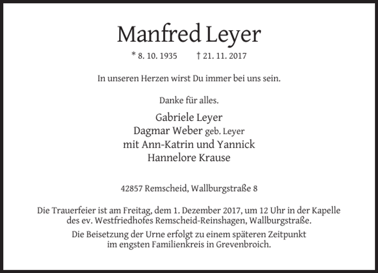 <p>Manfred Leyer<br />* 8. 10. 1935</p><p>† 21. 11. 2017</p><p>In unseren Herzen wirst Du immer bei uns sein.<br />Danke für alles.</p><p>Gabriele Leyer<br />Dagmar Weber geb. Leyer<br />mit Ann-Katrin und Yannick<br />Hannelore Krause<br />42857 Remscheid, Wallburgstraße 8<br />Die Trauerfeier ist am Freitag, dem 1. Dezember 2017, um 12 Uhr in der Kapelle<br />des ev. Westfriedhofes Remscheid-Reinshagen, Wallburgstraße.<br />Die Beisetzung der Urne erfolgt zu einem späteren Zeitpunkt<br />im engsten Familienkreis in Grevenbroich.</p>