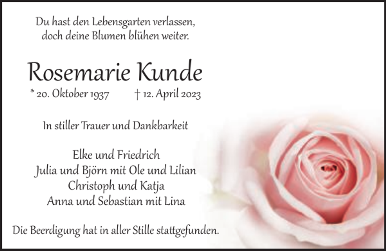 <p>Du hast den Lebensgar en verlassen,<br />doch deine Blumen blühen weiter.</p><p>Rosemarie Kunde<br />* 20. Oktober 1937</p><p>† 12. April 2023</p><p>In stiller Trauer und Dankbarkeit</p><p>Elke und Friedrich<br />Julia und Björ mit Ole und Lilian<br />Christoph und Katja<br />Anna und Sebastian mit Lina<br />Die Beerdig�ng hat in aller Stille sta gef�nden.</p>