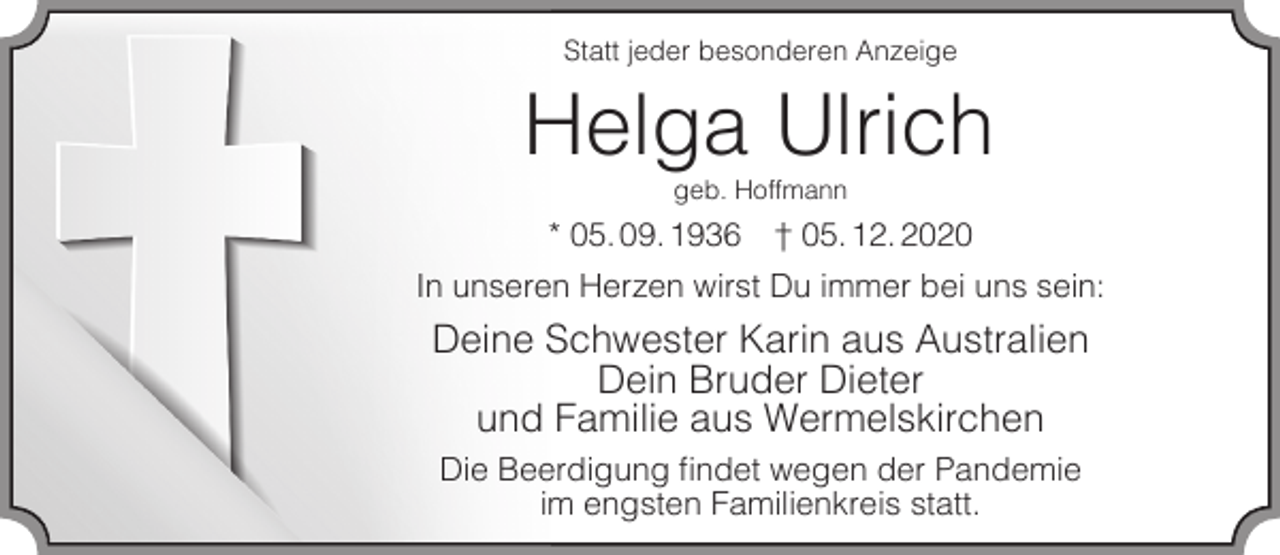 <p>Statt jeder besonderen Anzeige</p><p>Helga Ulrich<br />geb. Hoffmann</p><p>* 05. 09. 1936</p><p>† 05. 12. 2020</p><p>In unseren Herzen wirst Du immer bei uns sein:</p><p>Deine Schwester Karin aus Australien<br />Dein Bruder Dieter<br />und Familie aus Wermelskirchen<br />Die Beerdigung ﬁndet wegen der Pandemie<br />im engsten Familienkreis statt.</p>