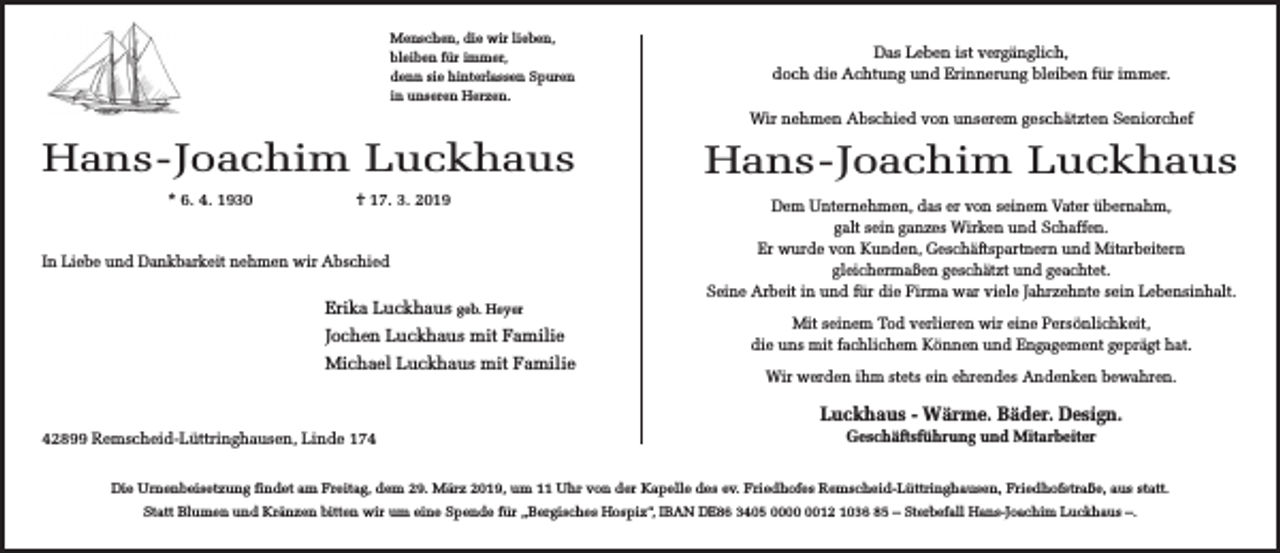<p>Menschen, die wir lieben,<br />bleiben für immer,<br />denn sie hinterlassen Spuren<br />in unseren Herzen.</p><p>Das Leben ist vergänglich,<br />doch die Achtung und Erinnerung bleiben für immer.<br />Wir nehmen Abschied von unserem geschätzten Seniorchef</p><p>Hans-Joachim Luckhaus<br />* 6. 4. 1930</p><p>† 17. 3. 2019</p><p>In Liebe und Dankbarkeit nehmen wir Abschied</p><p>Erika Luckhaus geb. Heyer<br />Jochen Luckhaus mit Familie<br />Michael Luckhaus mit Familie</p><p>Hans-Joachim Luckhaus<br />Dem Unternehmen, das er von seinem Vater übernahm,<br />galt sein ganzes Wirken und Schaffen.<br />Er wurde von Kunden, Geschäftspartnern und Mitarbeitern<br />gleichermaßen geschätzt und geachtet.<br />Seine Arbeit in und für die Firma war viele Jahrzehnte sein Lebensinhalt.<br />Mit seinem Tod verlieren wir eine Persönlichkeit,<br />die uns mit fachlichem Können und Engagement geprägt hat.<br />Wir werden ihm stets ein ehrendes Andenken bewahren.</p><p>Luckhaus - Wärme. Bäder. Design.<br />42899 Remscheid-Lüttringhausen, Linde 174</p><p>Geschäftsführung und Mitarbeiter</p><p>Die Urnenbeisetzung findet am Freitag, dem 29. März 2019, um 11 Uhr von der Kapelle des ev. Friedhofes Remscheid-Lüttringhausen, Friedhofstraße, aus statt.<br />Statt Blumen und Kränzen bitten wir um eine Spende für „Bergisches Hospiz“, IBAN DE86 3405 0012 1036 85 – Sterbefall Hans-Joachim Luckhaus –.</p>