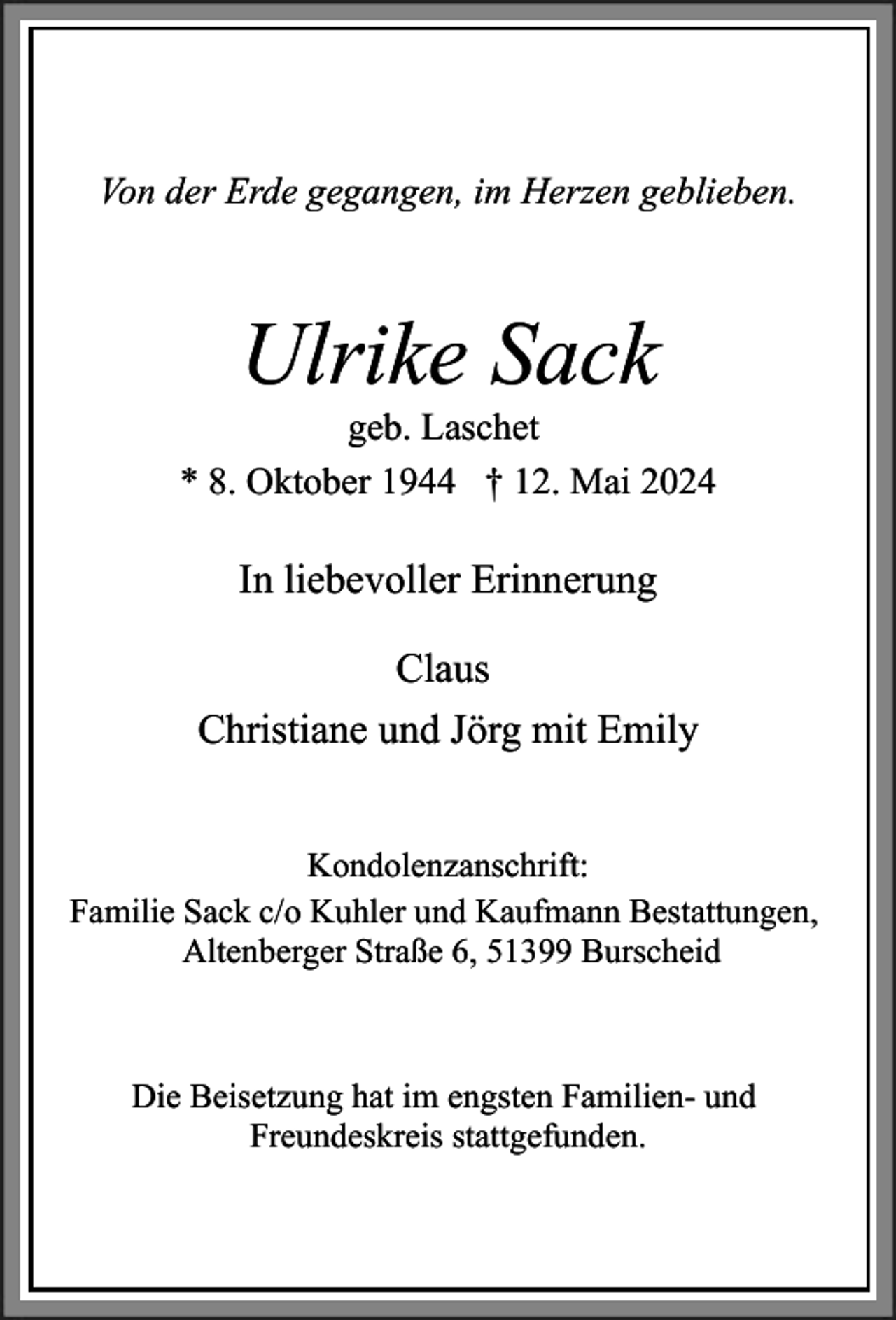 <p>Von der Erde gegangen, im Herzen geblieben.</p><p>Ulrike Sack</p><p>geb. Laschet<br />* 8. Oktober 1944 † 12. Mai 2024</p><p>In liebevoller Erinnerung<br />Claus<br />Christiane und Jörg mit Emily<br />Kondolenzanschrift:<br />Familie Sack c/o Kuhler und Kaufmann Bestattungen,<br />Altenberger Straße 6, 51399 Burscheid</p><p>Die Beisetzung hat im engsten Familien- und<br />Freundeskreis stattgefunden.</p>