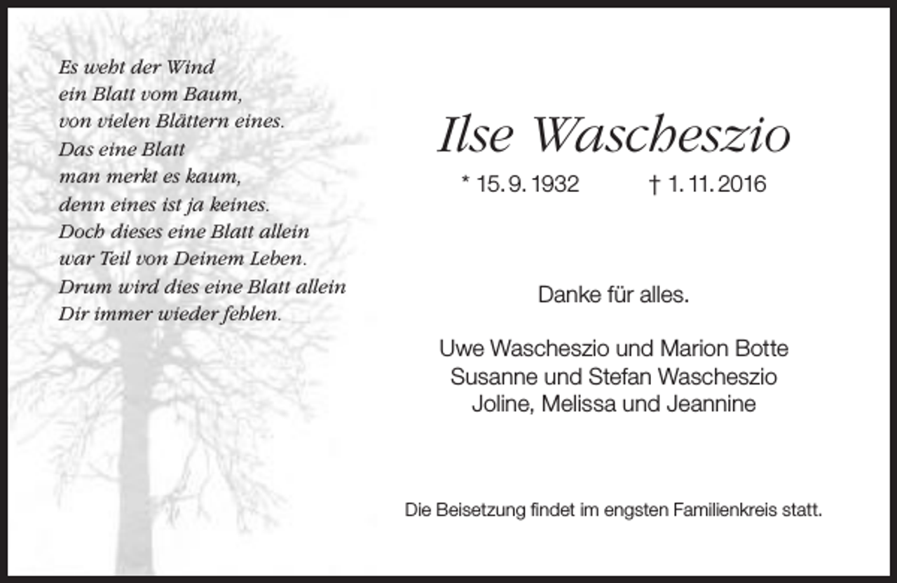 <p>Es weht der Wind<br />ein Blatt vom Baum,<br />von vielen Blättern eines.<br />Das eine Blatt<br />man merkt es kaum,<br />denn eines ist ja keines.<br />Doch dieses eine Blatt allein<br />war Teil von Deinem Leben.<br />Drum wird dies eine Blatt allein<br />Dir immer wieder fehlen.</p><p>Ilse Wascheszio<br />* 15. 9. 1932</p><p>† 1. 11. 2016</p><p>Danke für alles.<br />Uwe Wascheszio und Marion Botte<br />Susanne und Stefan Wascheszio<br />Joline, Melissa und Jeannine</p><p>Die Beisetzung findet im engsten Familienkreis statt.</p>