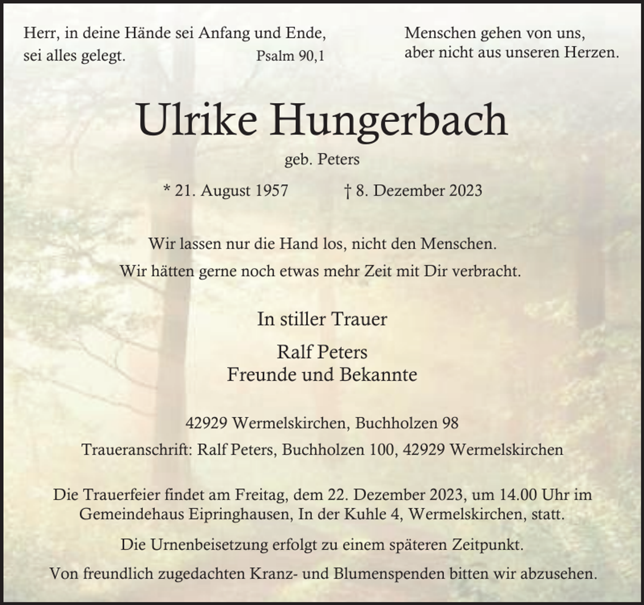 <p>Menschen gehen von uns,<br />aber nicht aus unseren Herzen.</p><p>Herr, in deine Hände sei Anfang und Ende,<br />sei alles gelegt.<br />Psalm 90,1</p><p>Ulrike Hungerbach<br />geb. Peters</p><p>* 21. August 1957</p><p>† 8. Dezember 2023</p><p>Wir lassen nur die Hand los, nicht den Menschen.<br />Wir hätten gerne noch etwas mehr Zeit mit Dir verbracht.</p><p>In stiller Trauer<br />Ralf Peters<br />Freunde und Bekannte<br />42929 Wermelskirchen, Buchholzen 98<br />Traueranschrift: Ralf Peters, Buchholzen 100, 42929 Wermelskirchen<br />Die Trauerfeier findet am Freitag, dem 22. Dezember 2023, um 14.00 Uhr im<br />Gemeindehaus Eipringhausen, In der Kuhle 4, Wermelskirchen, statt.<br />Die Urnenbeisetzung erfolgt zu einem späteren Zeitpunkt.<br />Von freundlich zugedachten Kranz- und Blumenspenden bitten wir abzusehen.</p>