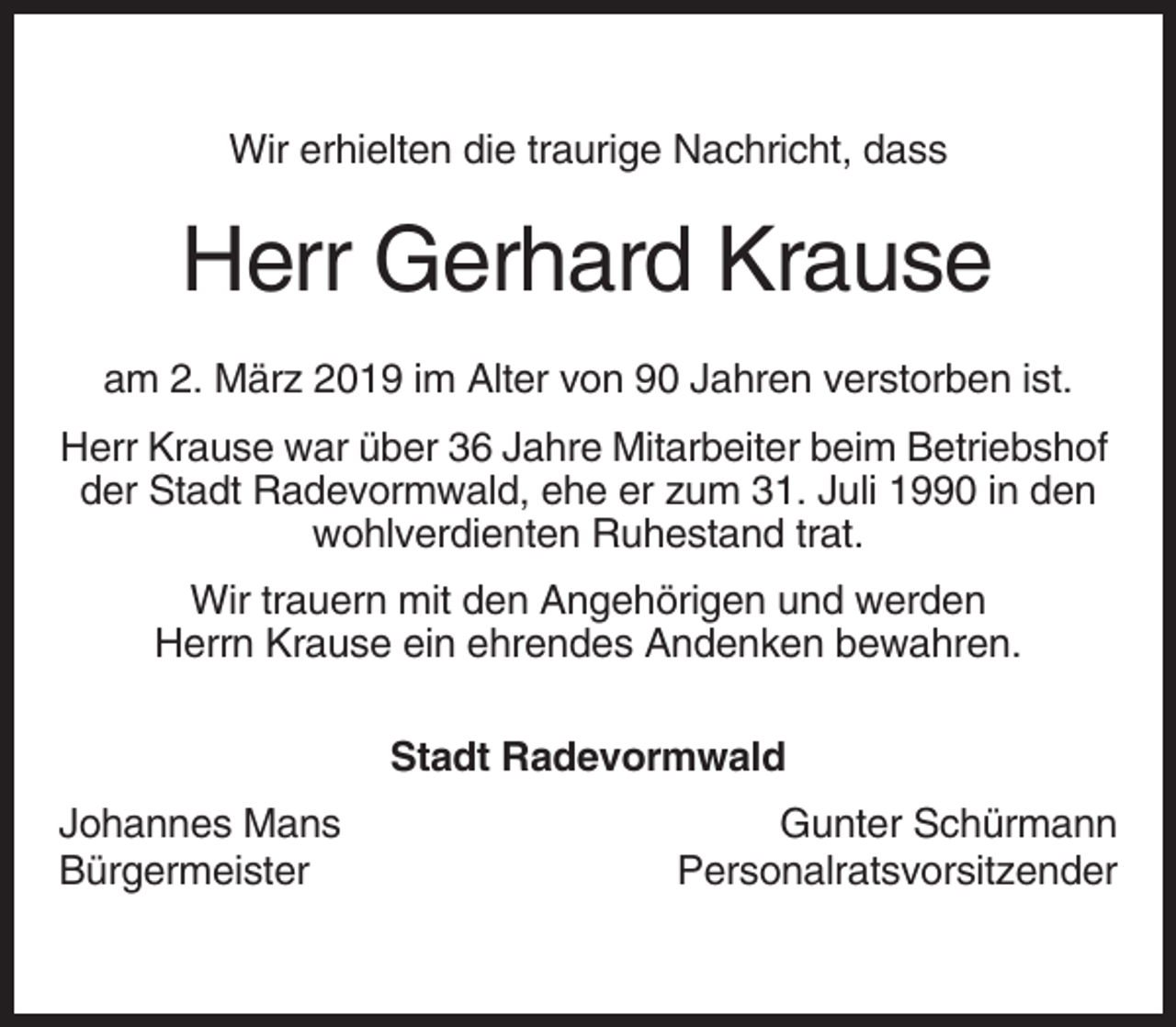 <p>Wir erhielten die traurige Nachricht, dass</p><p>Herr Gerhard Krause<br />am 2. März 2019 im Alter von 90 Jahren verstorben ist.<br />Herr Krause war über 36 Jahre Mitarbeiter beim Betriebshof<br />der Stadt Radevormwald, ehe er zum 31. Juli 1990 in den<br />wohlverdienten Ruhestand trat.<br />Wir trauern mit den Angehörigen und werden<br />Herrn Krause ein ehrendes Andenken bewahren.<br />Stadt Radevormwald<br />Johannes Mans<br />Bürgermeister</p><p>Gunter Schürmann<br />Personalratsvorsitzender</p>