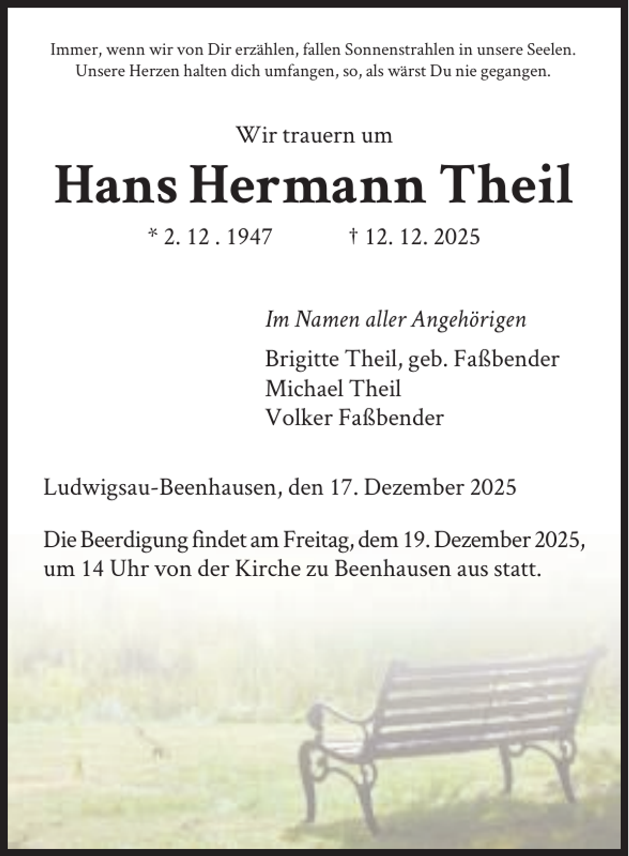 <p>Immer, wenn wir von Dir erzählen, fallen Sonnenstrahlen in unsere Seelen.<br />Unsere Herzen halten dich umfangen, so, als wärst Du nie gegangen.</p><p>Wir trauern um</p><p>Hans Hermann Theil<br />* 2. 12 . 1947</p><p>† 12. 12. 2025</p><p>Im Namen aller Angehörigen<br />Brigitte Theil, geb. Faßbender<br />Michael Theil<br />Volker Faßbender<br />Ludwigsau-Beenhausen, den 17. Dezember 2025<br />Die Beerdigung findet am Freitag, dem 19. Dezember 2025,<br />um 14 Uhr von der Kirche zu Beenhausen aus statt.</p>