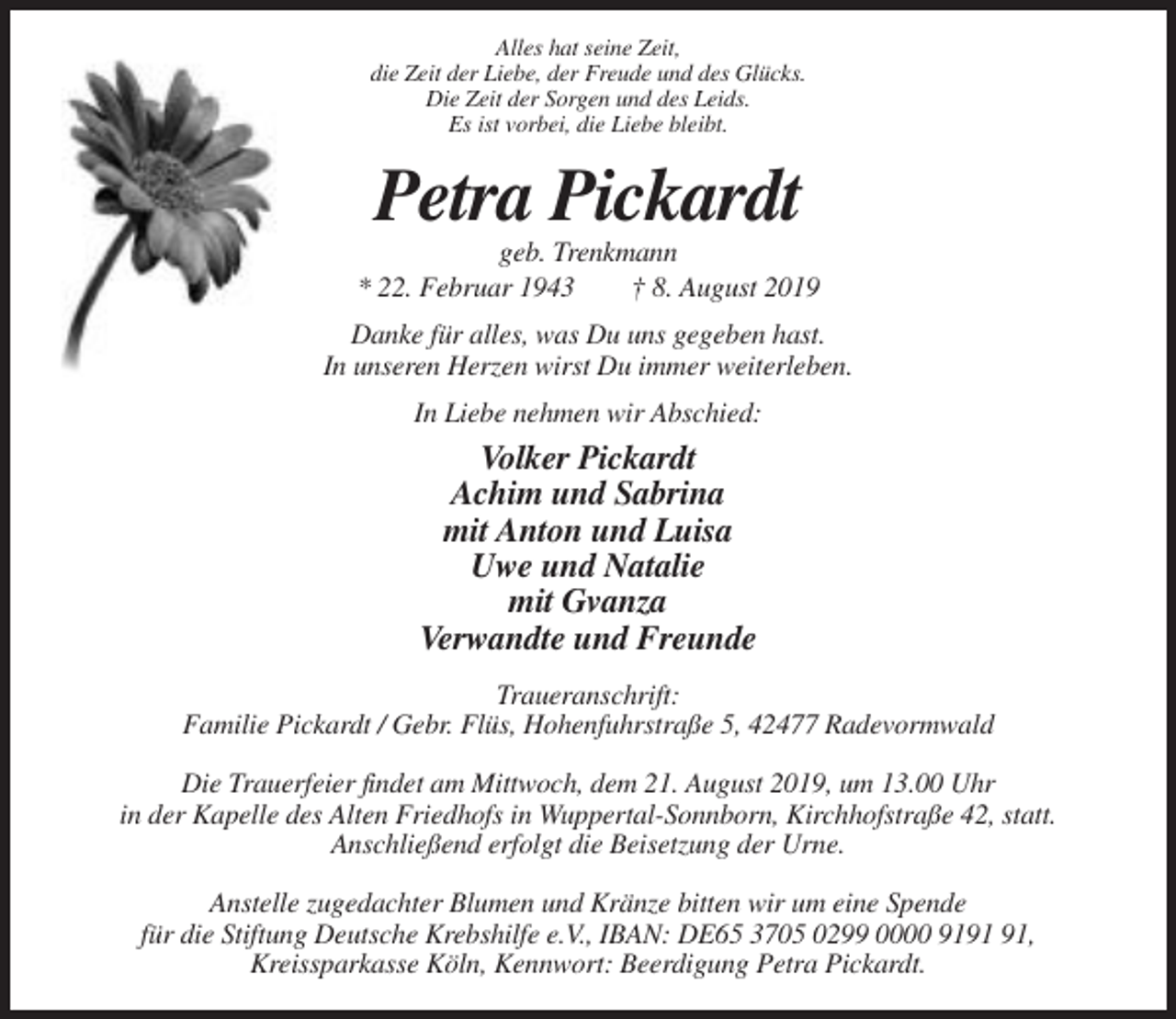 <p>Alles hat seine Zeit,<br />die Zeit der Liebe, der Freude und des Glücks.<br />Die Zeit der Sorgen und des Leids.<br />Es ist vorbei, die Liebe bleibt.</p><p>Petra Pickardt<br />geb. Trenkmann<br />* 22. Februar 1943<br />† 8. August 2019<br />Danke für alles, was Du uns gegeben hast.<br />In unseren Herzen wirst Du immer weiterleben.<br />In Liebe nehmen wir Abschied:</p><p>Volker Pickardt<br />Achim und Sabrina<br />mit Anton und Luisa<br />Uwe und Natalie<br />mit Gvanza<br />Verwandte und Freunde<br />Traueranschrift:<br />Familie Pickardt / Gebr. Flüs, Hohenfuhrstraße 5, 42477 Radevormwald<br />Die Trauerfeier findet am Mittwoch, dem 21. August 2019, um 13.00 Uhr<br />in der Kapelle des Alten Friedhofs in Wuppertal-Sonnborn, Kirchhofstraße 42, statt.<br />Anschließend erfolgt die Beisetzung der Urne.<br />Anstelle zugedachter Blumen und Kränze bitten wir um eine Spende<br />für die Stiftung Deutsche Krebshilfe e.V., IBAN: DE65 3705 0299 0000 91,<br />Kreissparkasse Köln, Kennwort: Beerdigung Petra Pickardt.</p>