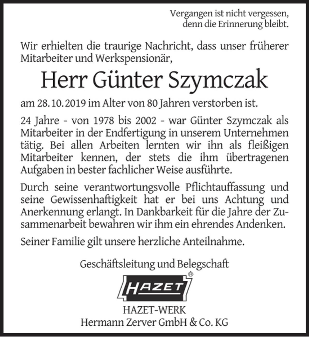 <p>Vergangen ist nicht vergessen,<br />denn die Erinnerung bleibt.</p><p>Wir erhielten die traurige Nachricht, dass unser früherer<br />Mitarbeiter und Werkspensionär,</p><p>Herr Günter Szymczak</p><p>am 28.10.2019 im Alter von 80 Jahren verstorben ist.<br />24 Jahre - von 1978 bis 2002 - war Günter Szymczak als<br />Mitarbeiter in der Endfertigung in unserem Unternehmen<br />tätig. Bei allen Arbeiten lernten wir ihn als ﬂeißigen<br />Mitarbeiter kennen, der stets die ihm übertragenen<br />Aufgaben in bester fachlicher Weise ausführte.<br />Durch seine verantwortungsvolle Pﬂichtauffassung und<br />seine Gewissenhaftigkeit hat er bei uns Achtung und<br />Anerkennung erlangt. In Dankbarkeit für die Jahre der Zusammenarbeit bewahren wir ihm ein ehrendes Andenken.<br />Seiner Familie gilt unsere herzliche Anteilnahme.<br />Geschäftsleitung und Belegschaft</p><p>HAZET-WERK<br />Hermann Zerver GmbH &amp; Co. KG</p>