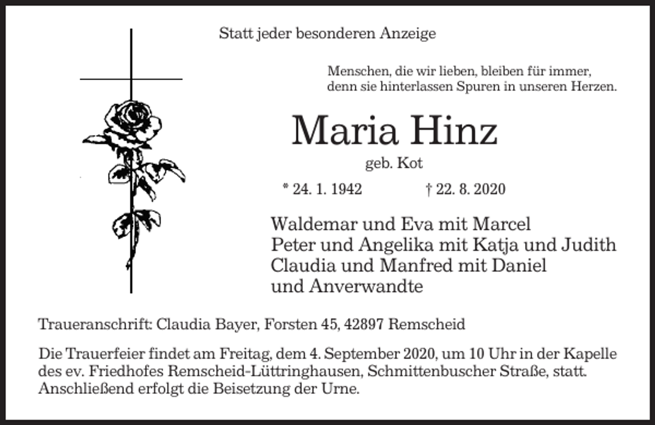 <p>Statt jeder besonderen Anzeige<br />Menschen, die wir lieben, bleiben für immer,<br />denn sie hinterlassen Spuren in unseren Herzen.</p><p>Maria Hinz<br />geb. Kot<br />* 24. 1. 1942</p><p>† 22. 8. 2020</p><p>Waldemar und Eva mit Marcel<br />Peter und Angelika mit Katja und Judith<br />Claudia und Manfred mit Daniel<br />und Anverwandte<br />Traueranschrift: Claudia Bayer, Forsten 45, 42897 Remscheid<br />Die Trauerfeier findet am Freitag, dem 4. September 2020, um 10 Uhr in der Kapelle<br />des ev. Friedhofes Remscheid-Lüttringhausen, Schmittenbuscher Straße, statt.<br />Anschließend erfolgt die Beisetzung der Urne.</p>