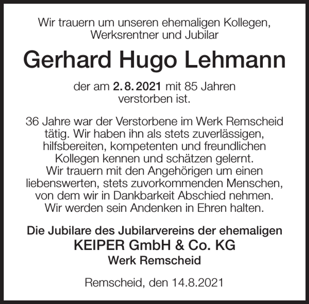 <p>Wir trauern um unseren ehemaligen Kollegen,<br />Werksrentner und Jubilar</p><p>Gerhard Hugo Lehmann<br />der am 2. 8. 2021 mit 85 Jahren<br />verstorben ist.<br />36 Jahre war der Verstorbene im Werk Remscheid<br />tätig. Wir haben ihn als stets zuverlässigen,<br />hilfsbereiten, kompetenten und freundlichen<br />Kollegen kennen und schätzen gelernt.<br />Wir trauern mit den Angehörigen um einen<br />liebenswerten, stets zuvorkommenden Menschen,<br />von dem wir in Dankbarkeit Abschied nehmen.<br />Wir werden sein Andenken in Ehren halten.<br />Die Jubilare des Jubilarvereins der ehemaligen</p><p>KEIPER GmbH &amp; Co. KG<br />Werk Remscheid</p><p>Remscheid, den 14.8.2021</p>