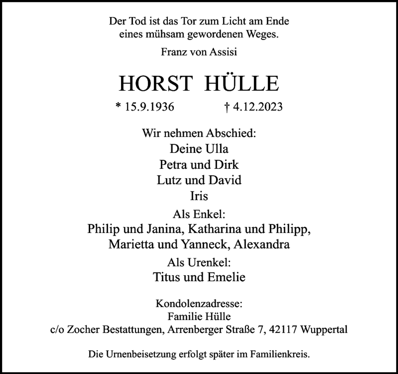<p>Der Tod ist das Tor zum Licht am Ende<br />eines mühsam gewordenen Weges.<br />Franz von Assisi</p><p>HORST HÜLLE<br />* 15.9.1936</p><p>† 4.12.2023</p><p>Wir nehmen Abschied:</p><p>Deine Ulla<br />Petra und Dirk<br />Lutz und David<br />Iris<br />Als Enkel:</p><p>Philip und Janina, Katharina und Philipp,<br />Marietta und Yanneck, Alexandra<br />Als Urenkel:</p><p>Titus und Emelie<br />Kondolenzadresse:<br />Familie Hülle<br />c/o Zocher Bestattungen, Arrenberger Straße 7, 42117 Wuppertal<br />Die Urnenbeisetzung erfolgt später im Familienkreis.</p>
