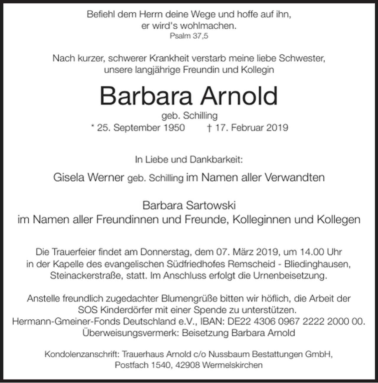 <p>Befiehl dem Herrn deine Wege und hoffe auf ihn,<br />er wird's wohlmachen.<br />Psalm 37,5</p><p>Nach kurzer, schwerer Krankheit verstarb meine liebe Schwester,<br />unsere langjährige Freundin und Kollegin</p><p>Barbara Arnold</p><p>geb. Schilling<br />* 25. September 1950<br />† 17. Februar 2019<br />In Liebe und Dankbarkeit:</p><p>Gisela Werner geb. Schilling im Namen aller Verwandten<br />Barbara Sartowski<br />im Namen aller Freundinnen und Freunde, Kolleginnen und Kollegen<br />Die Trauerfeier findet am Donnerstag, dem 07. März 2019, um 14.00 Uhr<br />in der Kapelle des evangelischen Südfriedhofes Remscheid - Bliedinghausen,<br />Steinackerstraße, statt. Im Anschluss erfolgt die Urnenbeisetzung.<br />Anstelle freundlich zugedachter Blumengrüße bitten wir höflich, die Arbeit der<br />SOS Kinderdörfer mit einer Spende zu unterstützen.<br />Hermann-Gmeiner-Fonds Deutschland e.V., IBAN: DE22 4306 0967 2220.<br />Überweisungsvermerk: Beisetzung Barbara Arnold<br />Kondolenzanschrift: Trauerhaus Arnold c/o Nussbaum Bestattungen GmbH,<br />Postfach 1540, 42908 Wermelskirchen</p>