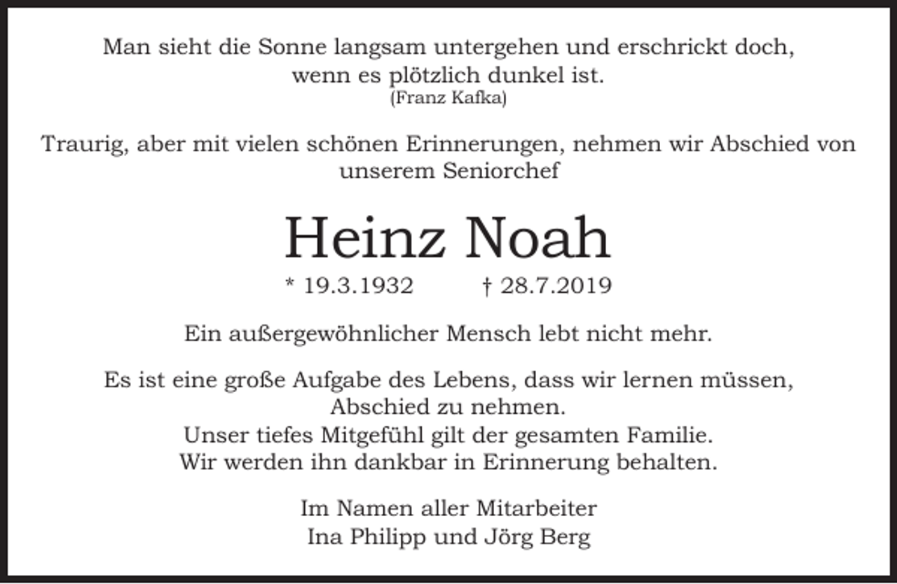 <p>Man sieht die Sonne langsam untergehen und erschrickt doch,<br />wenn es plötzlich dunkel ist.<br />(Franz Kafka)</p><p>Traurig, aber mit vielen schönen Erinnerungen, nehmen wir Abschied von<br />unserem Seniorchef</p><p>Heinz Noah<br />* 19.3.1932</p><p>† 28.7.2019</p><p>Ein außergewöhnlicher Mensch lebt nicht mehr.<br />Es ist eine große Aufgabe des Lebens, dass wir lernen müssen,<br />Abschied zu nehmen.<br />Unser tiefes Mitgefühl gilt der gesamten Familie.<br />Wir werden ihn dankbar in Erinnerung behalten.<br />Im Namen aller Mitarbeiter<br />Ina Philipp und Jörg Berg</p>