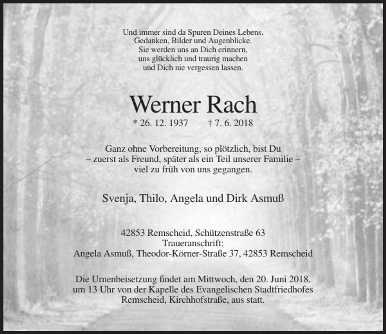 <p>Und immer sind da Spuren Deines Lebens.<br />Gedanken, Bilder und Augenblicke.<br />Sie werden uns an Dich erinnern,<br />uns glücklich und traurig machen<br />und Dich nie vergessen lassen.</p><p>Werner Rach<br />* 26. 12. 1937</p><p>† 7. 6. 2018</p><p>Ganz ohne Vorbereitung, so plötzlich, bist Du<br />– zuerst als Freund, später als ein Teil unserer Familie –<br />viel zu früh von uns gegangen.</p><p>Svenja, Thilo, Angela und Dirk Asmuß<br />42853 Remscheid, Schützenstraße 63<br />Traueranschrift:<br />Angela Asmuß, Theodor-Körner-Straße 37, 42853 Remscheid<br />Die Urnenbeisetzung findet am Mittwoch, den 20. Juni 2018,<br />um 13 Uhr von der Kapelle des Evangelischen Stadtfriedhofes<br />Remscheid, Kirchhofstraße, aus statt.</p>