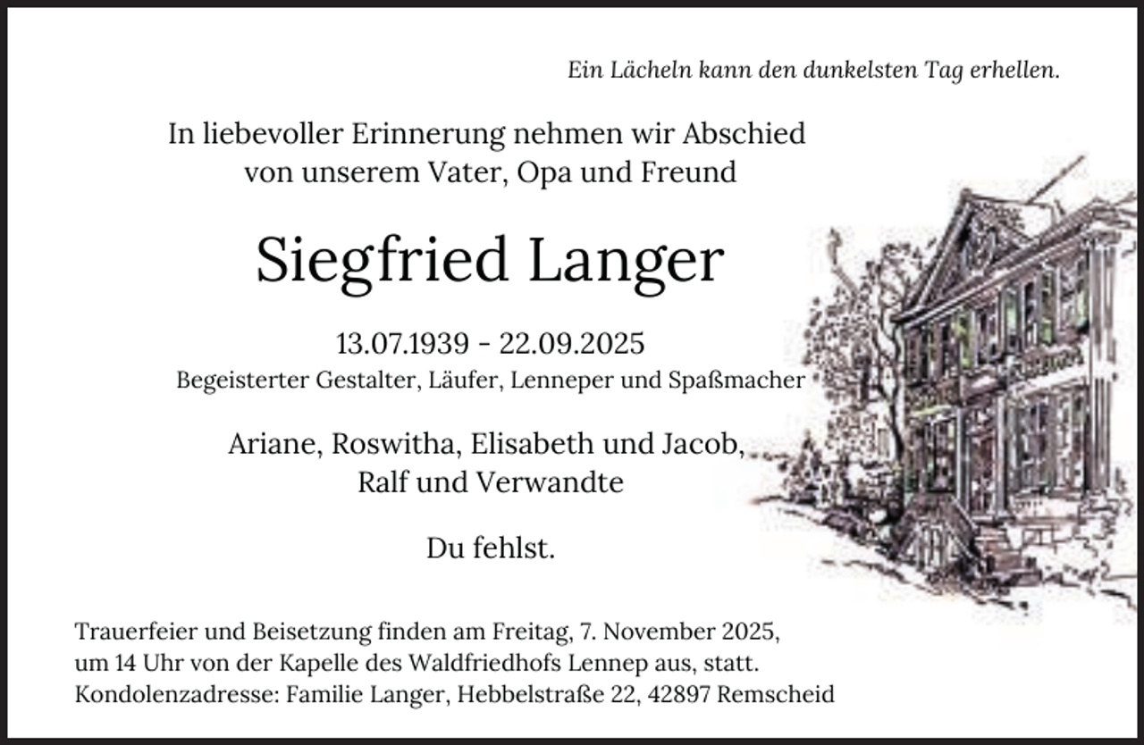 <p>Ein Lächeln kann den dunkelsten Tag erhellen.</p><p>In liebevoller Erinnerung nehmen wir Abschied<br />von unserem Vater, Opa und Freund</p><p>Siegfried Langer<br />13.07.1939 - 22.09.2025<br />Begeisterter Gestalter, Läufer, Lenneper und Spaßmacher</p><p>Ariane, Roswitha, Elisabeth und Jacob,<br />Ralf und Verwandte<br />Du fehlst.<br />Trauerfeier und Beisetzung finden am Freitag, 7. November 2025,<br />um 14 Uhr von der Kapelle des Waldfriedhofs Lennep aus, statt.<br />Kondolenzadresse: Familie Langer, Hebbelstraße 22, 42897 Remscheid</p>