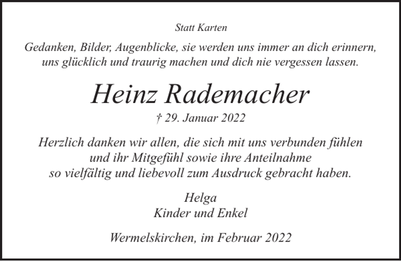 <p>Statt Karten</p><p>Gedanken, Bilder, Augenblicke, sie werden uns immer an dich erinnern,<br />uns glücklich und traurig machen und dich nie vergessen lassen.</p><p>Heinz Rademacher<br />† 29. Januar 2022</p><p>Herzlich danken wir allen, die sich mit uns verbunden fühlen<br />und ihr Mitgefühl sowie ihre Anteilnahme<br />so vielfältig und liebevoll zum Ausdruck gebracht haben.<br />Helga<br />Kinder und Enkel<br />Wermelskirchen, im Februar 2022</p>