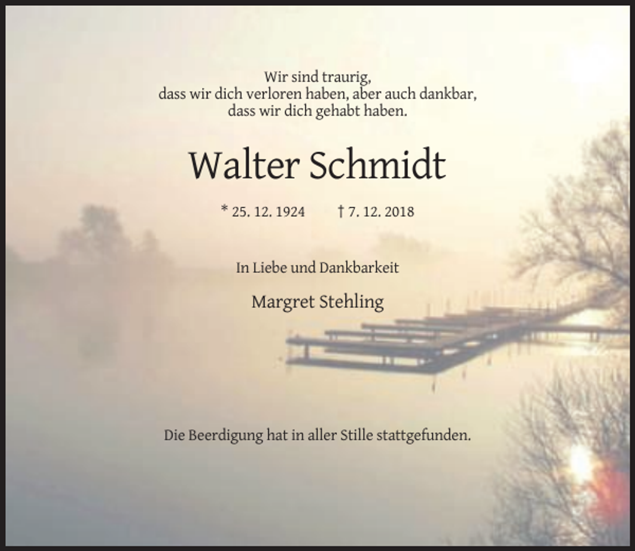 <p>Wir sind traurig,<br />dass wir dich verloren haben, aber auch dankbar,<br />dass wir dich gehabt haben.</p><p>Walter Schmidt<br />* 25. 12. 1924</p><p>† 7. 12. 2018</p><p>In Liebe und Dankbarkeit</p><p>Margret Stehling</p><p>Die Beerdigung hat in aller Stille stattgefunden.</p>