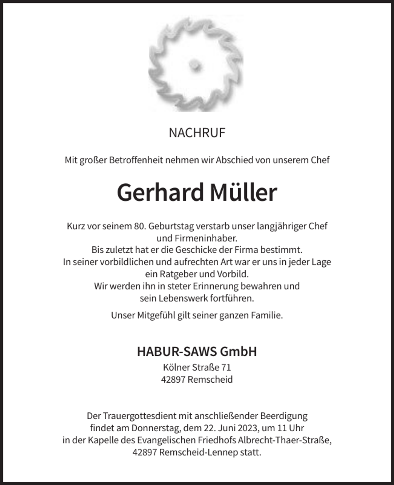 <p>NACHRUF<br />Mit großer Betroffenheit nehmen wir Abschied von unserem Chef</p><p>Gerhard Müller<br />Kurz vor seinem 80. Geburtstag verstarb unser langjähriger Chef<br />und Firmeninhaber.<br />Bis zuletzt hat er die Geschicke der Firma bestimmt.<br />In seiner vorbildlichen und aufrechten Art war er uns in jeder Lage<br />ein Ratgeber und Vorbild.<br />Wir werden ihn in steter Erinnerung bewahren und<br />sein Lebenswerk fortführen.<br />Unser Mitgefühl gilt seiner ganzen Familie.</p><p>HABUR-SAWS GmbH<br />Kölner Straße 71<br />42897 Remscheid</p><p>Der Trauergottesdient mit anschließender Beerdigung<br />findet am Donnerstag, dem 22. Juni 2023, um 11 Uhr<br />in der Kapelle des Evangelischen Friedhofs Albrecht-Thaer-Straße,<br />42897 Remscheid-Lennep statt.</p>