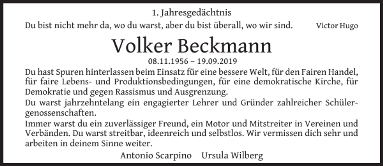 <p>1. Jahresgedächtnis<br />Du bist nicht mehr da, wo du warst, aber du bist überall, wo wir sind.</p><p>Volker Beckmann</p><p>Victor Hugo</p><p>08.11.1956 – 19.09.2019<br />Du hast Spuren hinterlassen beim Einsatz für eine bessere Welt, für den Fairen Handel,<br />für faire Lebens- und Produktionsbedingungen, für eine demokratische Kirche, für<br />Demokratie und gegen Rassismus und Ausgrenzung.<br />Du warst jahrzehntelang ein engagierter Lehrer und Gründer zahlreicher Schülergenossenschaften.<br />Immer warst du ein zuverlässiger Freund, ein Motor und Mitstreiter in Vereinen und<br />Verbänden. Du warst streitbar, ideenreich und selbstlos. Wir vermissen dich sehr und<br />arbeiten in deinem Sinne weiter.</p><p>Antonio Scarpino Ursula Wilberg</p>