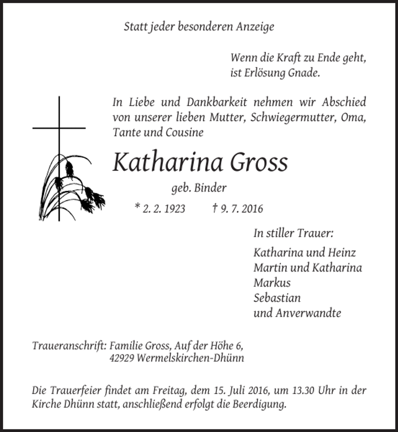 <p>Statt jeder besonderen Anzeige<br />Wenn die Kraft zu Ende geht,<br />ist Erlösung Gnade.</p><p>In Liebe und Dankbarkeit nehmen wir Abschied<br />von unserer lieben Mutter, Schwiegermutter, Oma,<br />Tante und Cousine</p><p>Katharina Gross<br />geb. Binder<br />* 2. 2. 1923</p><p>† 9. 7. 2016<br />In stiller Trauer:<br />Katharina und Heinz<br />Martin und Katharina<br />Markus<br />Sebastian<br />und Anverwandte</p><p>Traueranschrift: Familie Gross, Auf der Höhe 6,<br />42929 Wermelskirchen-Dhünn<br />Die Trauerfeier findet am Freitag, dem 15. Juli 2016, um 13.30 Uhr in der<br />Kirche Dhünn statt, anschließend erfolgt die Beerdigung.</p>