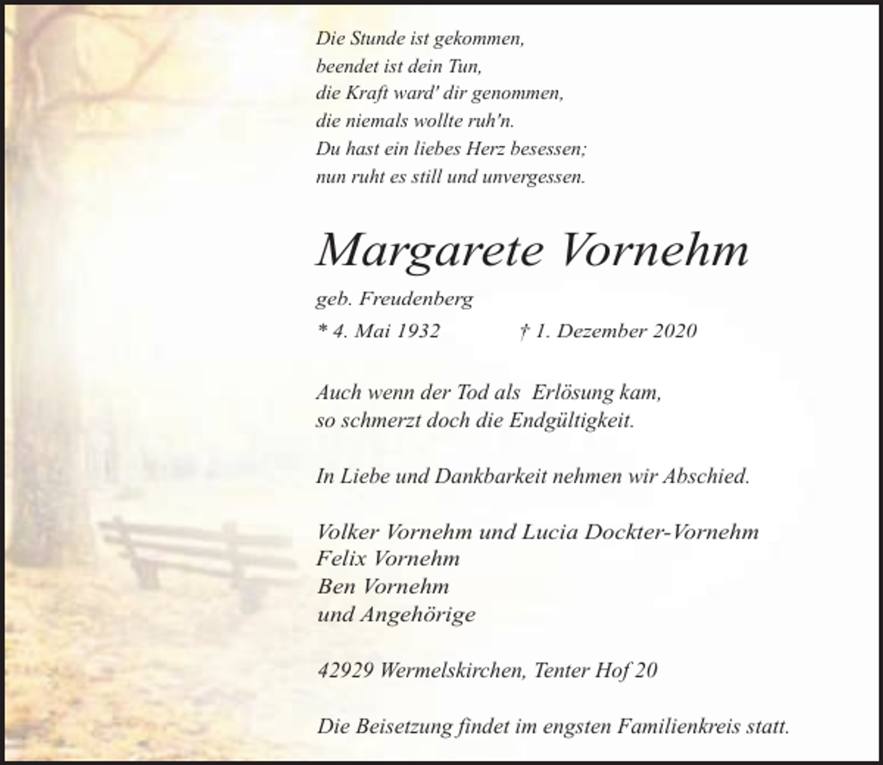 <p>Die Stunde ist gekommen,<br />beendet ist dein Tun,<br />die Kraft ward' dir genommen,<br />die niemals wollte ruh'n.<br />Du hast ein liebes Herz besessen;<br />nun ruht es still und unvergessen.</p><p>Margarete Vornehm<br />geb. Freudenberg<br />* 4. Mai 1932</p><p>† 1. Dezember 2020</p><p>Auch wenn der Tod als Erlösung kam,<br />so schmerzt doch die Endgültigkeit.<br />In Liebe und Dankbarkeit nehmen wir Abschied.<br />Volker Vornehm und Lucia Dockter-Vornehm<br />Felix Vornehm<br />Ben Vornehm<br />und Angehörige</p><p>42929 Wermelskirchen, Tenter Hof 20<br />Die Beisetzung findet im engsten Familienkreis statt.</p>