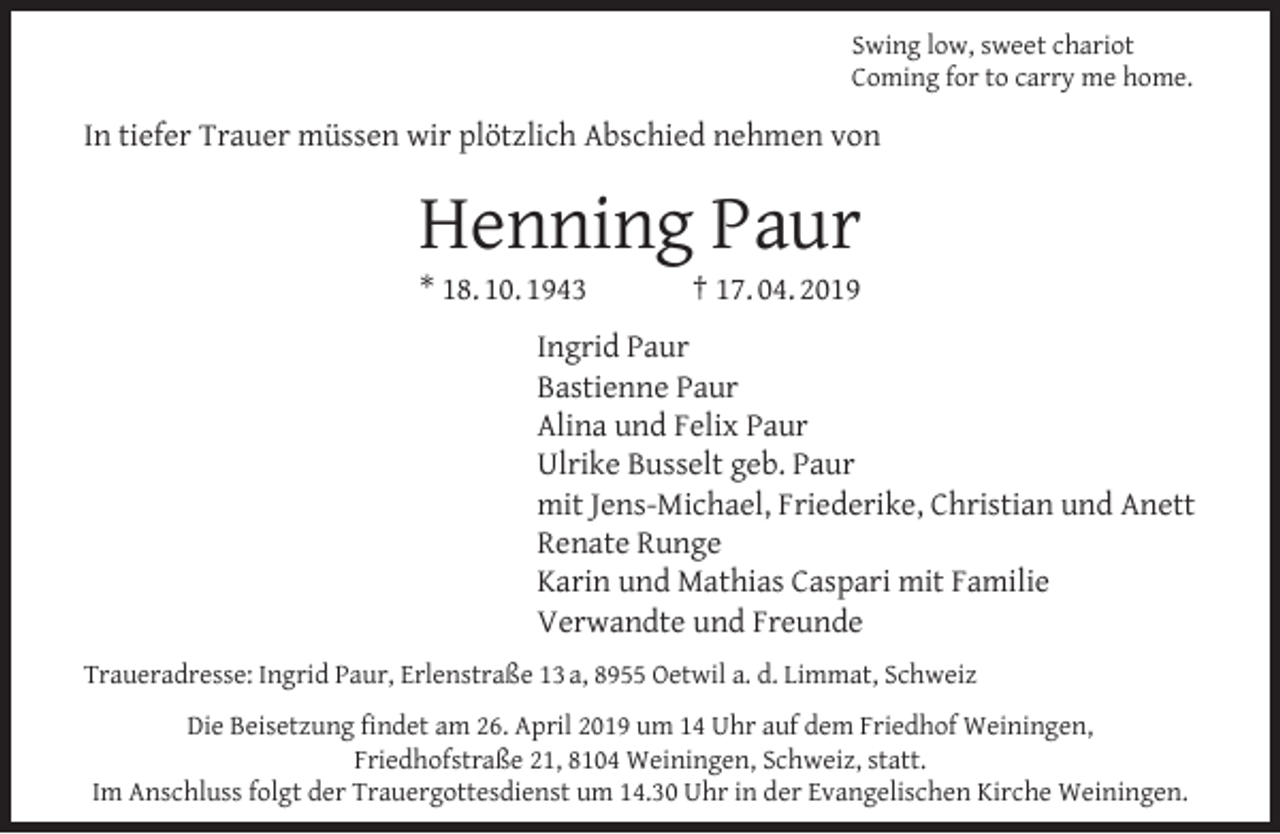 <p>Swing low, sweet chariot<br />Coming for to carry me home.</p><p>In tiefer Trauer müssen wir plötzlich Abschied nehmen von</p><p>Henning Paur<br />* 18. 10. 1943</p><p>† 17. 04. 2019</p><p>Ingrid Paur<br />Bastienne Paur<br />Alina und Felix Paur<br />Ulrike Busselt geb. Paur<br />mit Jens-Michael, Friederike, Christian und Anett<br />Renate Runge<br />Karin und Mathias Caspari mit Familie<br />Verwandte und Freunde<br />Traueradresse: Ingrid Paur, Erlenstraße 13 a, 8955 Oetwil a. d. Limmat, Schweiz<br />Die Beisetzung ﬁndet am 26. April 2019 um 14 Uhr auf dem Friedhof Weiningen,<br />Friedhofstraße 21, 8104 Weiningen, Schweiz, statt.<br />Im Anschluss folgt der Trauergottesdienst um 14.30 Uhr in der Evangelischen Kirche Weiningen.</p>