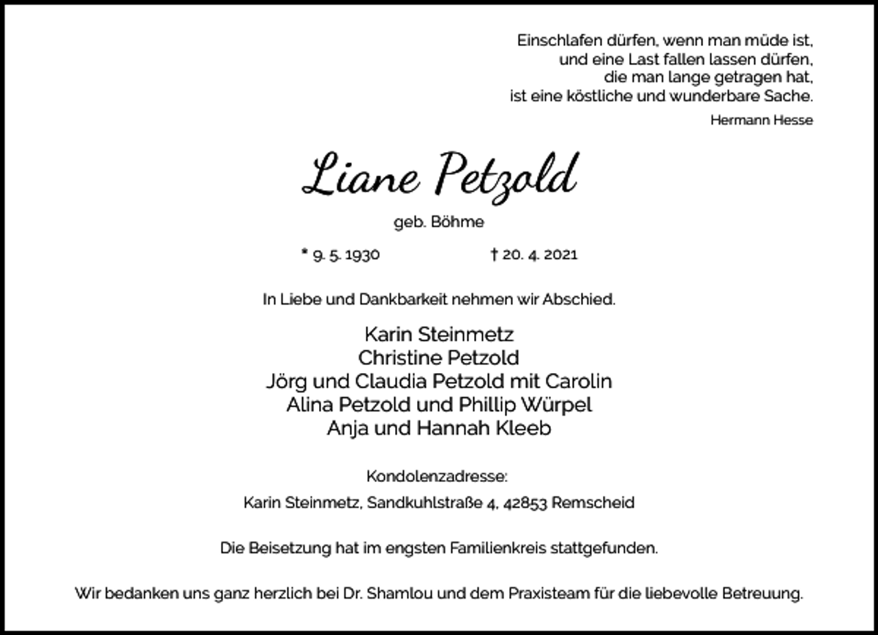 <p>Einschlafen dürfen, wenn man müde ist,<br />und eine Last fallen lassen dürfen,<br />die man lange getragen hat,<br />ist eine köstliche und wunderbare Sache.<br />Hermann Hesse</p><p>Liane Petzold<br />geb. Böhme<br />* 9. 5. 1930</p><p>† 20. 4. 2021</p><p>In Liebe und Dankbarkeit nehmen wir Abschied.</p><p>Karin Steinmetz<br />Christine Petzold<br />Jörg und Claudia Petzold mit Carolin<br />Alina Petzold und Phillip Würpel<br />Anja und Hannah Kleeb<br />Kondolenzadresse:<br />Karin Steinmetz, Sandkuhlstraße 4, 42853 Remscheid<br />Die Beisetzung hat im engsten Familienkreis stattgefunden.<br />Wir bedanken uns ganz herzlich bei Dr. Shamlou und dem Praxisteam für die liebevolle Betreuung.</p>