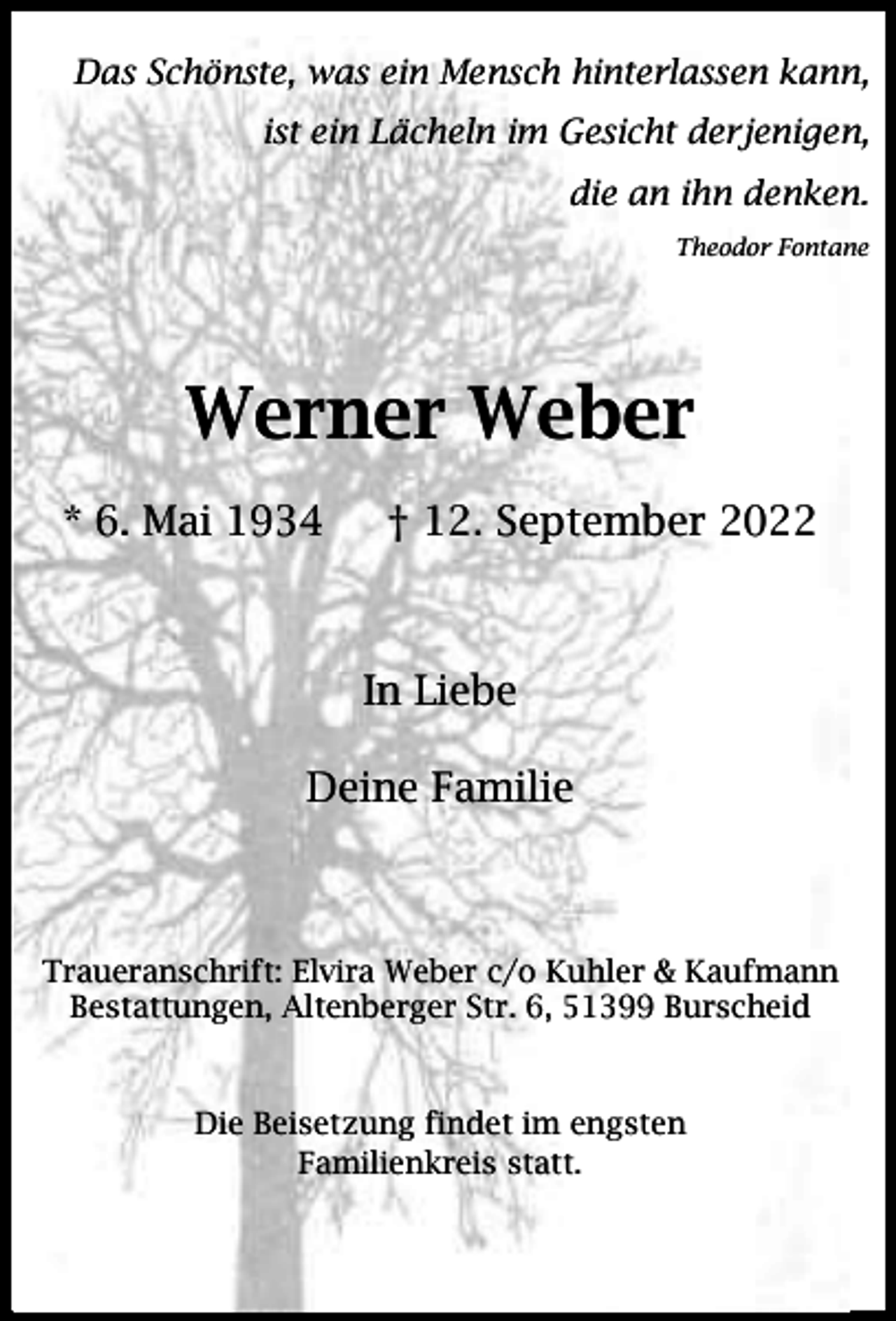<p>Das Schönste, was ein Mensch hinterlassen kann,<br />ist ein Lächeln im Gesicht derjenigen,<br />die an ihn denken.<br />Theodor Fontane</p><p>Werner Weber<br />* 6. Mai 1934</p><p>† 12. September 2022</p><p>In Liebe<br />Deine Familie</p><p>Traueranschrift: Elvira Weber c/o Kuhler &amp; Kaufmann<br />Bestattungen, Altenberger Str. 6, 51399 Burscheid</p><p>Die Beisetzung findet im engsten<br />Familienkreis statt.</p>