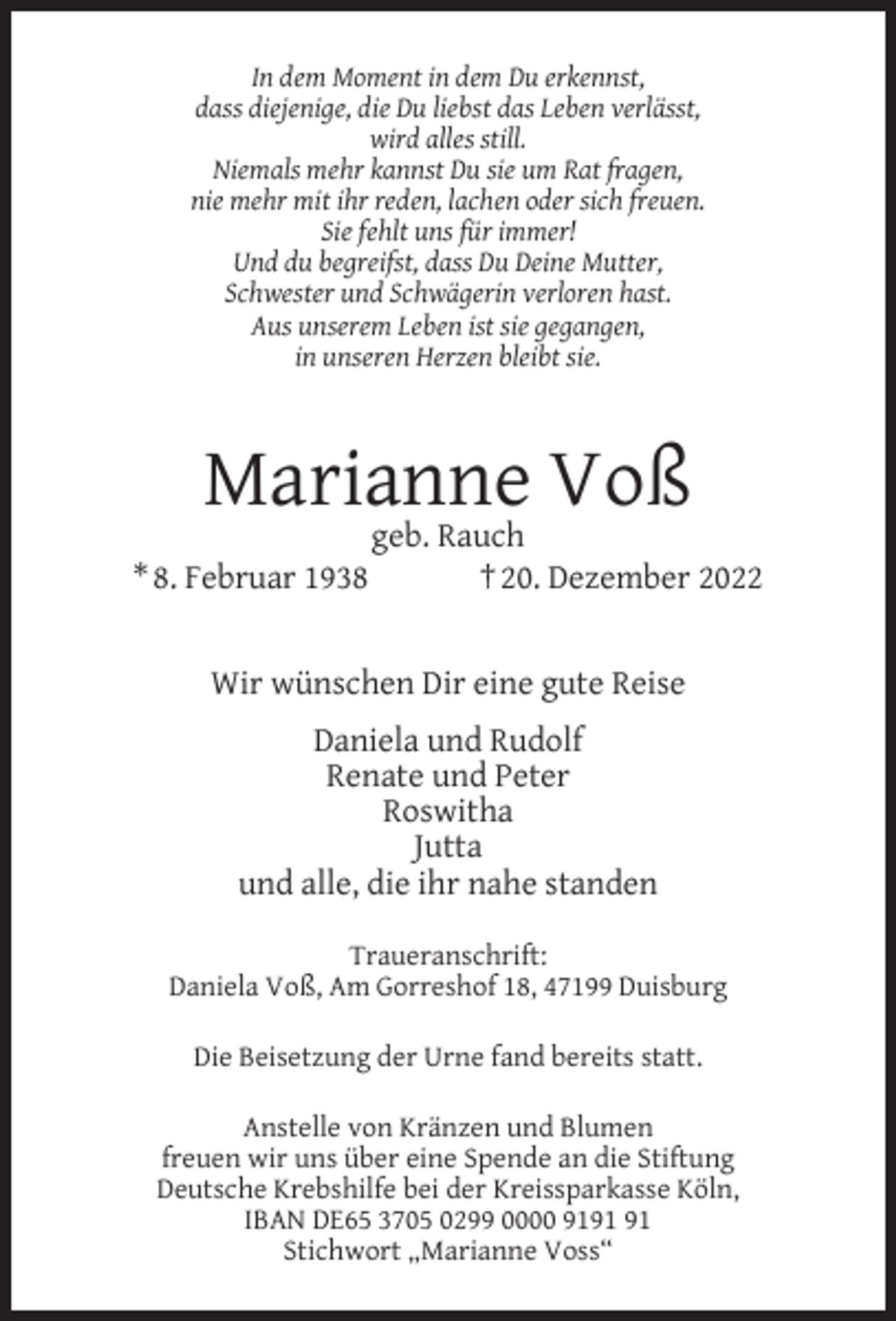 <p>In dem Moment in dem Du erkennst,<br />dass diejenige, die Du liebst das Leben verlässt,<br />wird alles still.<br />Niemals mehr kannst Du sie um Rat fragen,<br />nie mehr mit ihr reden, lachen oder sich freuen.<br />Sie fehlt uns für immer!<br />Und du begreifst, dass Du Deine Mutter,<br />Schwester und Schwägerin verloren hast.<br />Aus unserem Leben ist sie gegangen,<br />in unseren Herzen bleibt sie.</p><p>Marianne Voß<br />* 8. Februar 1938</p><p>geb. Rauch<br />† 20. Dezember 2022</p><p>Wir wünschen Dir eine gute Reise<br />Daniela und Rudolf<br />Renate und Peter<br />Roswitha<br />Jutta<br />und alle, die ihr nahe standen<br />Traueranschrift:<br />Daniela Voß, Am Gorreshof 18, 47199 Duisburg<br />Die Beisetzung der Urne fand bereits statt.<br />Anstelle von Kränzen und Blumen<br />freuen wir uns über eine Spende an die Stiftung<br />Deutsche Krebshilfe bei der Kreissparkasse Köln,<br />IBAN DE65 3705 0299 0000 91<br />Stichwort „Marianne Voss“</p>