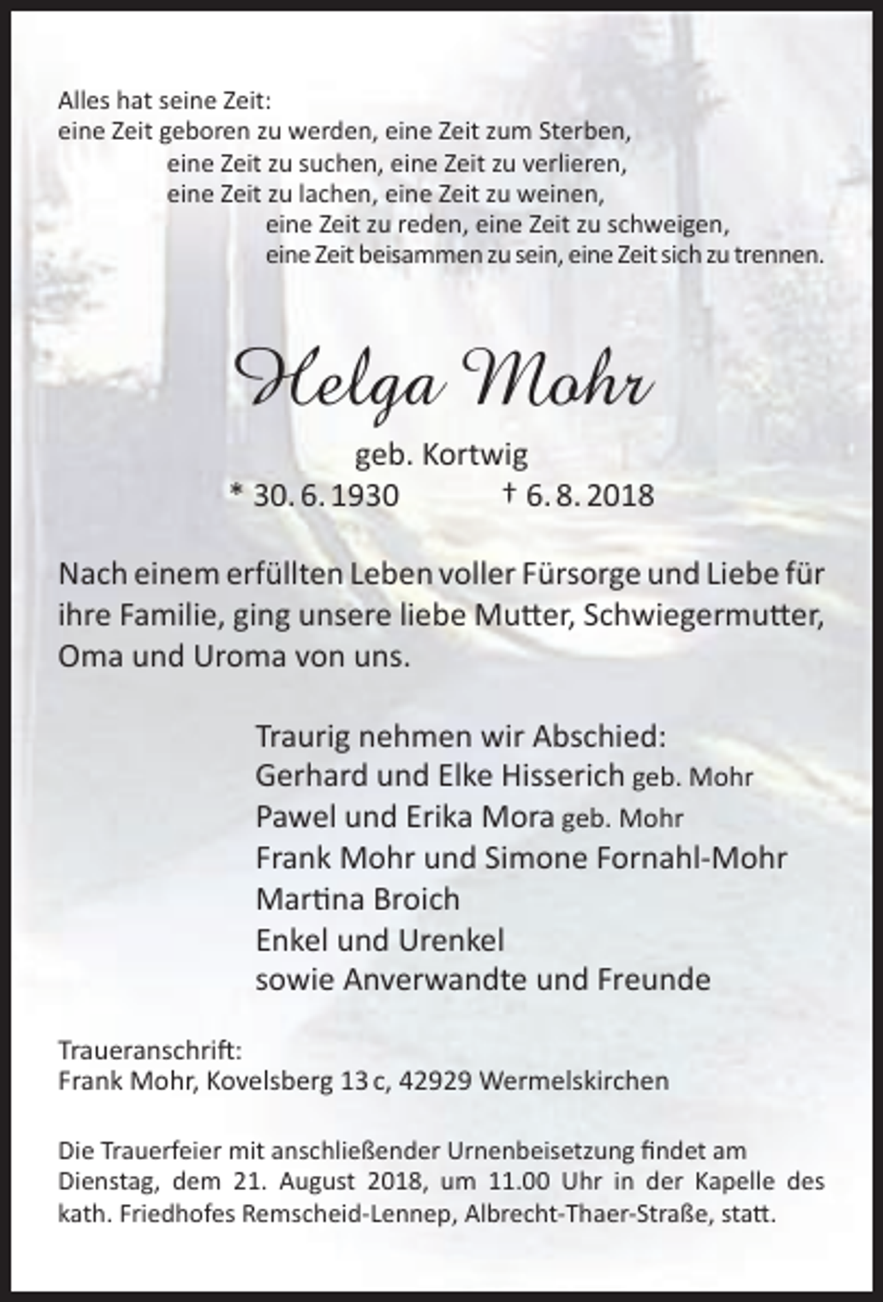 <p>Alles hat seine Zeit:<br />eine Zeit geboren zu werden, eine Zeit zum Sterben,<br />eine Zeit zu suchen, eine Zeit zu verlieren,<br />eine Zeit zu lachen, eine Zeit zu weinen,<br />eine Zeit zu reden, eine Zeit zu schweigen,<br />eine Zeit beisammen zu sein, eine Zeit sich zu trennen.</p><p>Helga Mohr</p><p>geb. Kortwig<br />* 30. 6. 1930<br />† 6. 8. 2018<br />Nach einem erfüllten Leben voller Fürsorge und Liebe für<br />ihre Familie, ging unsere liebe Mutter, Schwiegermutter,<br />Oma und Uroma von uns.<br />Traurig nehmen wir Abschied:<br />Gerhard und Elke Hisserich geb. Mohr<br />Pawel und Erika Mora geb. Mohr<br />Frank Mohr und Simone Fornahl-Mohr<br />Martina Broich<br />Enkel und Urenkel<br />sowie Anverwandte und Freunde<br />Traueranschrift:<br />Frank Mohr, Kovelsberg 13 c, 42929 Wermelskirchen<br />Die Trauerfeier mit anschließender Urnenbeisetzung ﬁndet am<br />Dienstag, dem 21. August 2018, um 11.00 Uhr in der Kapelle des<br />kath. Friedhofes Remscheid-Lennep, Albrecht-Thaer-Straße, statt.</p>