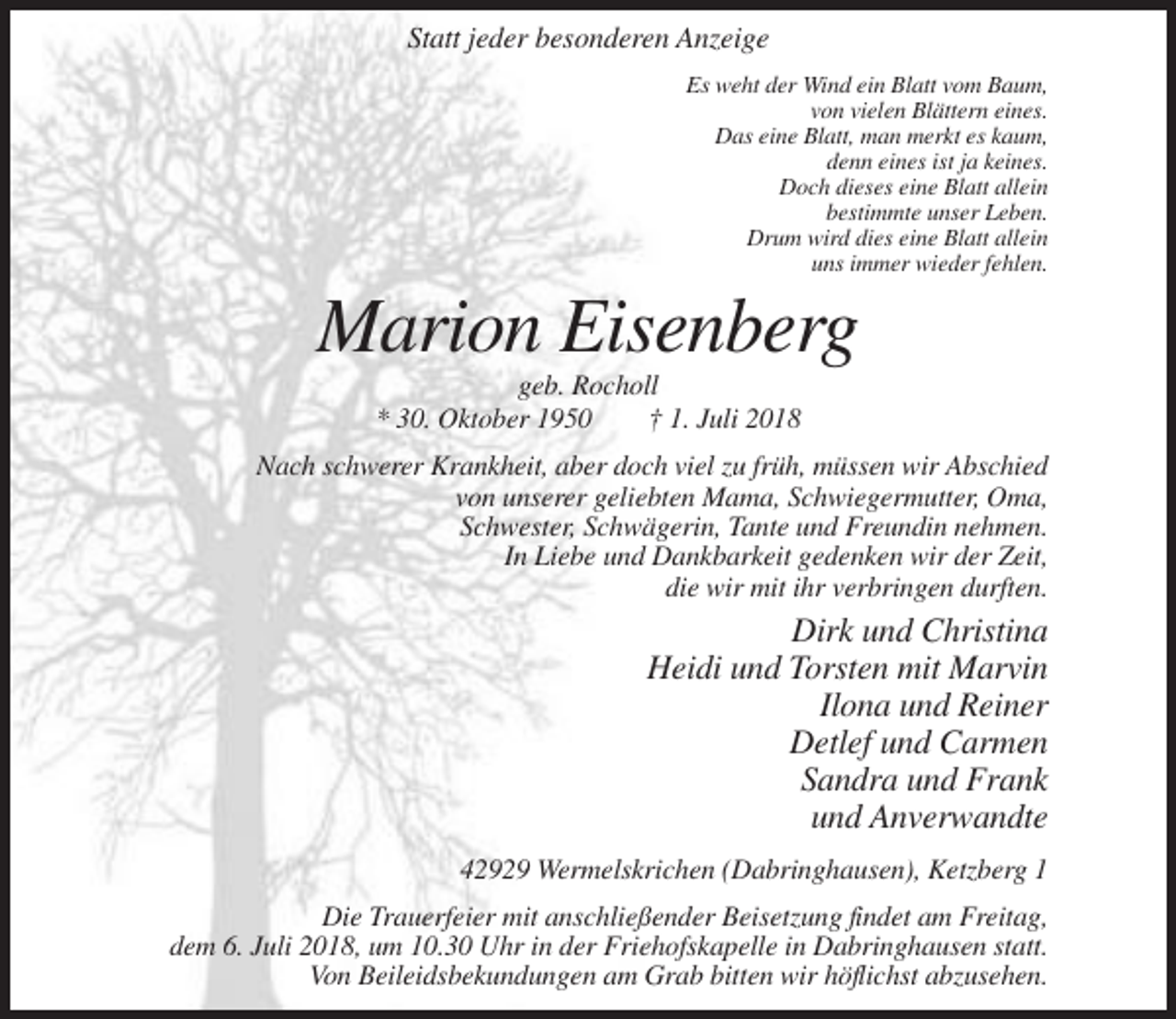 <p>Statt jeder besonderen Anzeige<br />Es weht der Wind ein Blatt vom Baum,<br />von vielen Blättern eines.<br />Das eine Blatt, man merkt es kaum,<br />denn eines ist ja keines.<br />Doch dieses eine Blatt allein<br />bestimmte unser Leben.<br />Drum wird dies eine Blatt allein<br />uns immer wieder fehlen.</p><p>Marion Eisenberg<br />geb. Rocholl<br />* 30. Oktober 1950<br />† 1. Juli 2018<br />Nach schwerer Krankheit, aber doch viel zu früh, müssen wir Abschied<br />von unserer geliebten Mama, Schwiegermutter, Oma,<br />Schwester, Schwägerin, Tante und Freundin nehmen.<br />In Liebe und Dankbarkeit gedenken wir der Zeit,<br />die wir mit ihr verbringen durften.</p><p>Dirk und Christina<br />Heidi und Torsten mit Marvin<br />Ilona und Reiner<br />Detlef und Carmen<br />Sandra und Frank<br />und Anverwandte<br />42929 Wermelskrichen (Dabringhausen), Ketzberg 1<br />Die Trauerfeier mit anschließender Beisetzung findet am Freitag,<br />dem 6. Juli 2018, um 10.30 Uhr in der Friehofskapelle in Dabringhausen statt.<br />Von Beileidsbekundungen am Grab bitten wir höflichst abzusehen.</p>