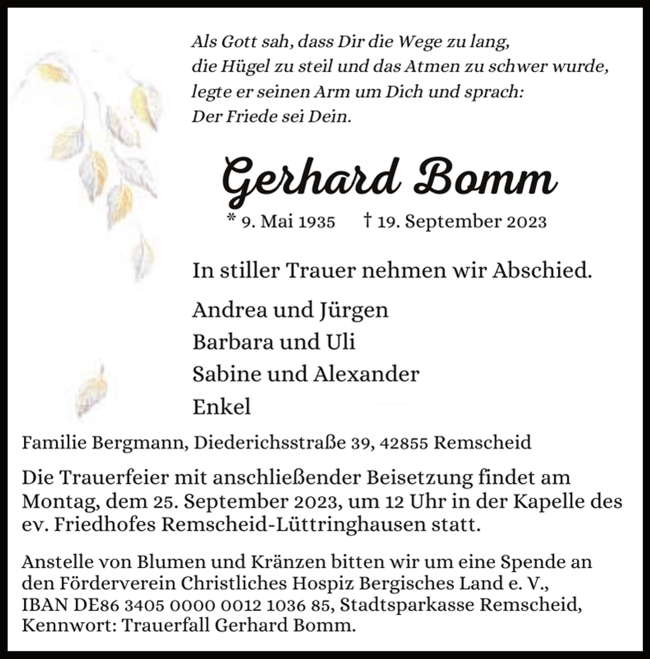 <p>Als Gott sah, dass Dir die Wege zu lang,<br />die Hügel zu steil und das Atmen zu schwer wurde,<br />legte er seinen Arm um Dich und sprach:<br />Der Friede sei Dein.</p><p>Gerhard Bomm<br />* 9. Mai 1935</p><p>† 19. September 2023</p><p>In stiller Trauer nehmen wir Abschied.<br />Andrea und Jürgen<br />Barbara und Uli<br />Sabine und Alexander<br />Enkel<br />Familie Bergmann, Diederichsstraße 39, 42855 Remscheid</p><p>Die Trauerfeier mit anschließender Beisetzung findet am<br />Montag, dem 25. September 2023, um 12 Uhr in der Kapelle des<br />ev. Friedhofes Remscheid-Lüttringhausen statt.<br />Anstelle von Blumen und Kränzen bitten wir um eine Spende an<br />den Förderverein Christliches Hospiz Bergisches Land e. V.,<br />IBAN DE86 3405 0012 1036 85, Stadtsparkasse Remscheid,<br />Kennwort: Trauerfall Gerhard Bomm.</p>
