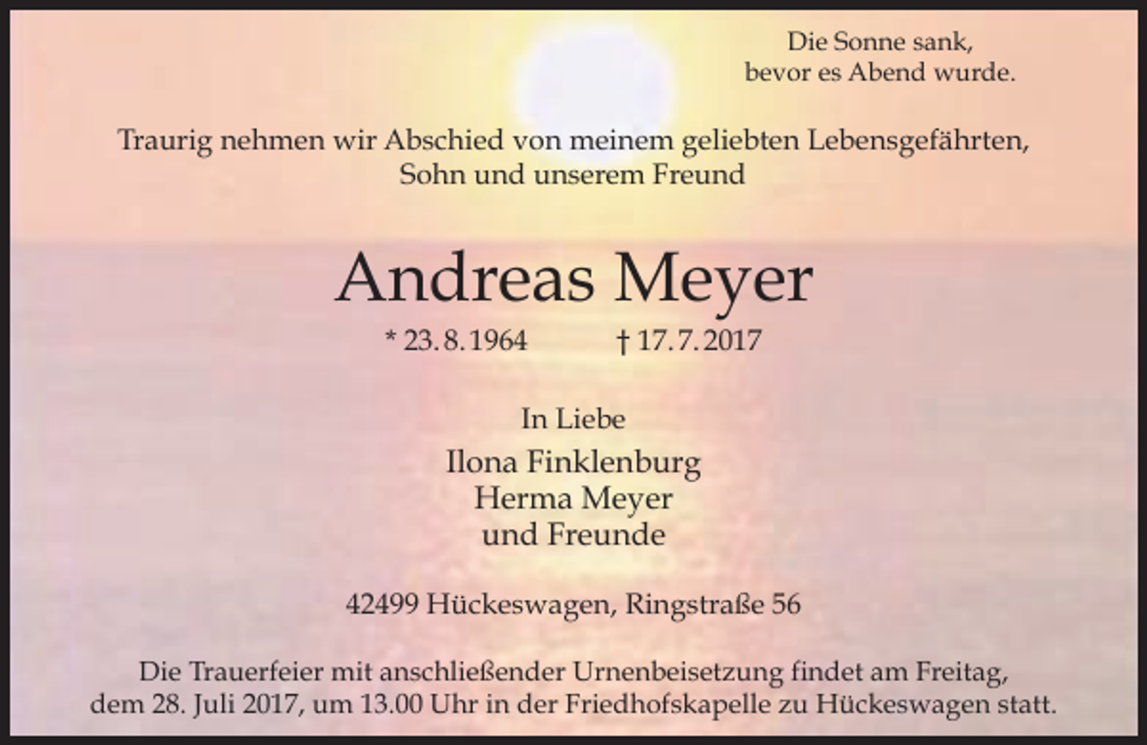 <p>Die Sonne sank,<br />bevor es Abend wurde.</p><p>Traurig nehmen wir Abschied von meinem geliebten Lebensgefährten,<br />Sohn und unserem Freund</p><p>Andreas Meyer<br />* 23. 8. 1964</p><p>† 17. 7. 2017</p><p>In Liebe</p><p>Ilona Finklenburg<br />Herma Meyer<br />und Freunde<br />42499 Hückeswagen, Ringstraße 56<br />Die Trauerfeier mit anschließender Urnenbeisetzung findet am Freitag,<br />dem 28. Juli 2017, um 13.00 Uhr in der Friedhofskapelle zu Hückeswagen statt.</p>