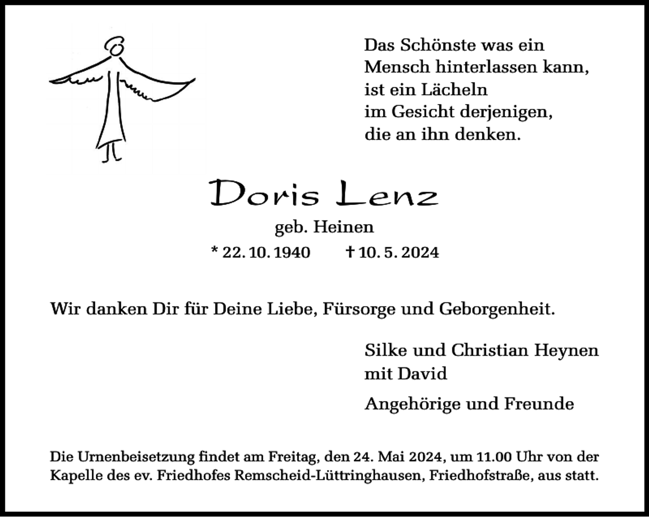 <p>Das Schönste was ein<br />Mensch hinterlassen kann,<br />ist ein Lächeln<br />im Gesicht derjenigen,<br />die an ihn denken.</p><p>Doris Lenz</p><p>geb. Heinen<br />† 10. 5. 2024</p><p>* 22. 10. 1940</p><p>Wir danken Dir für Deine Liebe, Fürsorge und Geborgenheit.<br />Silke und Christian Heynen<br />mit David<br />Angehörige und Freunde<br />Die Urnenbeisetzung findet am Freitag, den 24. Mai 2024, um 11.00 Uhr von der<br />Kapelle des ev. Friedhofes Remscheid-Lüttringhausen, Friedhofstraße, aus statt.</p>
