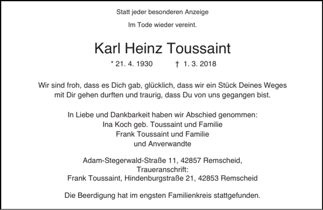<p>Statt jeder besonderen Anzeige<br />Im Tode wieder vereint.</p><p>Karl Heinz Toussaint<br />* 21. 4. 1930</p><p>† 1. 3. 2018</p><p>Wir sind froh, dass es Dich gab, glücklich, dass wir ein Stück Deines Weges<br />mit Dir gehen durften und traurig, dass Du von uns gegangen bist.<br />In Liebe und Dankbarkeit haben wir Abschied genommen:<br />Ina Koch geb. Toussaint und Familie<br />Frank Toussaint und Familie<br />und Anverwandte<br />Adam-Stegerwald-Straße 11, 42857 Remscheid,<br />Traueranschrift:<br />Frank Toussaint, Hindenburgstraße 21, 42853 Remscheid<br />Die Beerdigung hat im engsten Familienkreis stattgefunden.</p>
