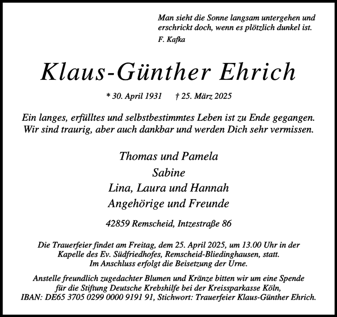<p>Man sieht die Sonne langsam untergehen und<br />erschrickt doch, wenn es plötzlich dunkel ist.<br />F. Kafka</p><p>Klaus-Günther Ehrich<br />* 30. April 1931</p><p>† 25. März 2025</p><p>Ein langes, erfülltes und selbstbestimmtes Leben ist zu Ende gegangen.<br />Wir sind traurig, aber auch dankbar und werden Dich sehr vermissen.</p><p>Thomas und Pamela<br />Sabine<br />Lina, Laura und Hannah<br />Angehörige und Freunde<br />42859 Remscheid, Intzestraße 86<br />Die Trauerfeier findet am Freitag, dem 25. April 2025, um 13.00 Uhr in der<br />Kapelle des Ev. Südfriedhofes, Remscheid-Bliedinghausen, statt.<br />Im Anschluss erfolgt die Beisetzung der Urne.<br />Anstelle freundlich zugedachter Blumen und Kränze bitten wir um eine Spende<br />für die Stiftung Deutsche Krebshilfe bei der Kreissparkasse Köln,<br />IBAN: DE65 3705 0299 0000 91, Stichwort: Trauerfeier Klaus-Günther Ehrich.</p>