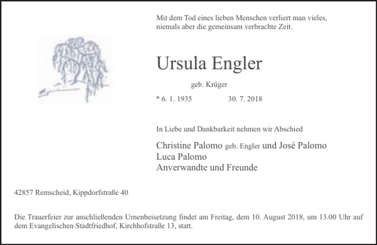 <p>Mit dem Tod eines lieben Menschen verliert man vieles,<br />niemals aber die gemeinsam verbrachte Zeit.</p><p>Ursula Engler<br />geb. Krüger<br />* 6. 1. 1935</p><p>30. 7. 2018</p><p>In Liebe und Dankbarkeit nehmen wir Abschied</p><p>Christine Palomo geb. Engler und José Palomo<br />Luca Palomo<br />Anverwandte und Freunde<br />42857 Remscheid, Kippdorfstraße 40<br />Die Trauerfeier zur anschließenden Urnenbeisetzung findet am Freitag, dem 10. August 2018, um 13.00 Uhr auf<br />dem Evangelischen Stadtfriedhof, Kirchhofstraße 13, statt.</p>