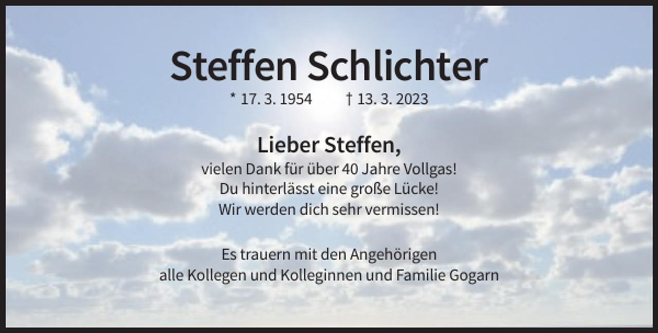 <p>Steffen Schlichter<br />* 17. 3. 1954</p><p>† 13. 3. 2023</p><p>Lieber Steffen,<br />vielen Dank für über 40 Jahre Vollgas!<br />Du hinterlässt eine große Lücke!<br />Wir werden dich sehr vermissen!<br />Es trauern mit den Angehörigen<br />alle Kollegen und Kolleginnen und Familie Gogarn</p>