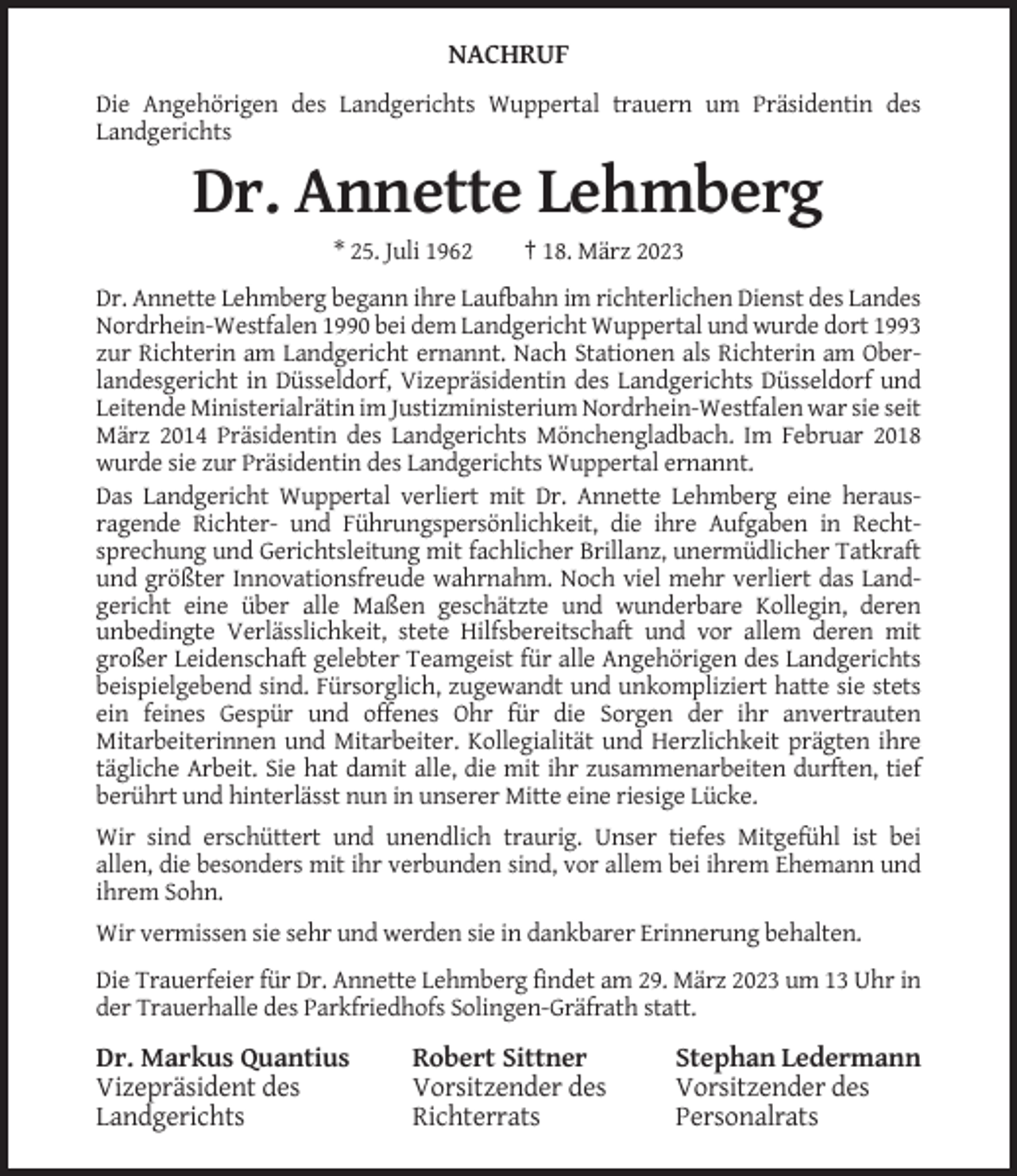 <p>NACHRUF<br />Die Angehörigen des Landgerichts Wuppertal trauern um Präsidentin des<br />Landgerichts</p><p>Dr. Annette Lehmberg<br />* 25. Juli 1962</p><p>† 18. März 2023</p><p>Dr. Annette Lehmberg begann ihre Laufbahn im richterlichen Dienst des Landes<br />Nordrhein-Westfalen 1990 bei dem Landgericht Wuppertal und wurde dort 1993<br />zur Richterin am Landgericht ernannt. Nach Stationen als Richterin am Oberlandesgericht in Düsseldorf, Vizepräsidentin des Landgerichts Düsseldorf und<br />Leitende Ministerialrätin im Justizministerium Nordrhein-Westfalen war sie seit<br />März 2014 Präsidentin des Landgerichts Mönchengladbach. Im Februar 2018<br />wurde sie zur Präsidentin des Landgerichts Wuppertal ernannt.<br />Das Landgericht Wuppertal verliert mit Dr. Annette Lehmberg eine herausragende Richter- und Führungspersönlichkeit, die ihre Aufgaben in Rechtsprechung und Gerichtsleitung mit fachlicher Brillanz, unermüdlicher Tatkraft<br />und größter Innovationsfreude wahrnahm. Noch viel mehr verliert das Landgericht eine über alle Maßen geschätzte und wunderbare Kollegin, deren<br />unbedingte Verlässlichkeit, stete Hilfsbereitschaft und vor allem deren mit<br />großer Leidenschaft gelebter Teamgeist für alle Angehörigen des Landgerichts<br />beispielgebend sind. Fürsorglich, zugewandt und unkompliziert hatte sie stets<br />ein feines Gespür und offenes Ohr für die Sorgen der ihr anvertrauten<br />Mitarbeiterinnen und Mitarbeiter. Kollegialität und Herzlichkeit prägten ihre<br />tägliche Arbeit. Sie hat damit alle, die mit ihr zusammenarbeiten durften, tief<br />berührt und hinterlässt nun in unserer Mitte eine riesige Lücke.<br />Wir sind erschüttert und unendlich traurig. Unser tiefes Mitgefühl ist bei<br />allen, die besonders mit ihr verbunden sind, vor allem bei ihrem Ehemann und<br />ihrem Sohn.<br />Wir vermissen sie sehr und werden sie in dankbarer Erinnerung behalten.<br />Die Trauerfeier für Dr. Annette Lehmberg findet am 29. März 2023 um 13 Uhr in<br />der Trauerhalle des Parkfriedhofs Solingen-Gräfrath statt.</p><p>Dr. Markus Quantius<br />Vizepräsident des<br />Landgerichts</p><p>Robert Sittner<br />Vorsitzender des<br />Richterrats</p><p>Stephan Ledermann<br />Vorsitzender des<br />Personalrats</p>
