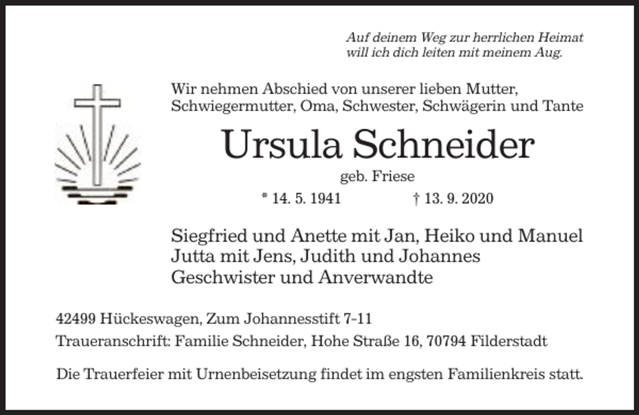 <p>Auf deinem Weg zur herrlichen Heimat<br />will ich dich leiten mit meinem Aug.</p><p>Wir nehmen Abschied von unserer lieben Mutter,<br />Schwiegermutter, Oma, Schwester, Schwägerin und Tante</p><p>Ursula Schneider<br />geb. Friese<br />* 14. 5. 1941<br />† 13. 9. 2020</p><p>Siegfried und Anette mit Jan, Heiko und Manuel<br />Jutta mit Jens, Judith und Johannes<br />Geschwister und Anverwandte<br />42499 Hückeswagen, Zum Johannesstift 7-11<br />Traueranschrift: Familie Schneider, Hohe Straße 16, 70794 Filderstadt<br />Die Trauerfeier mit Urnenbeisetzung findet im engsten Familienkreis statt.</p>
