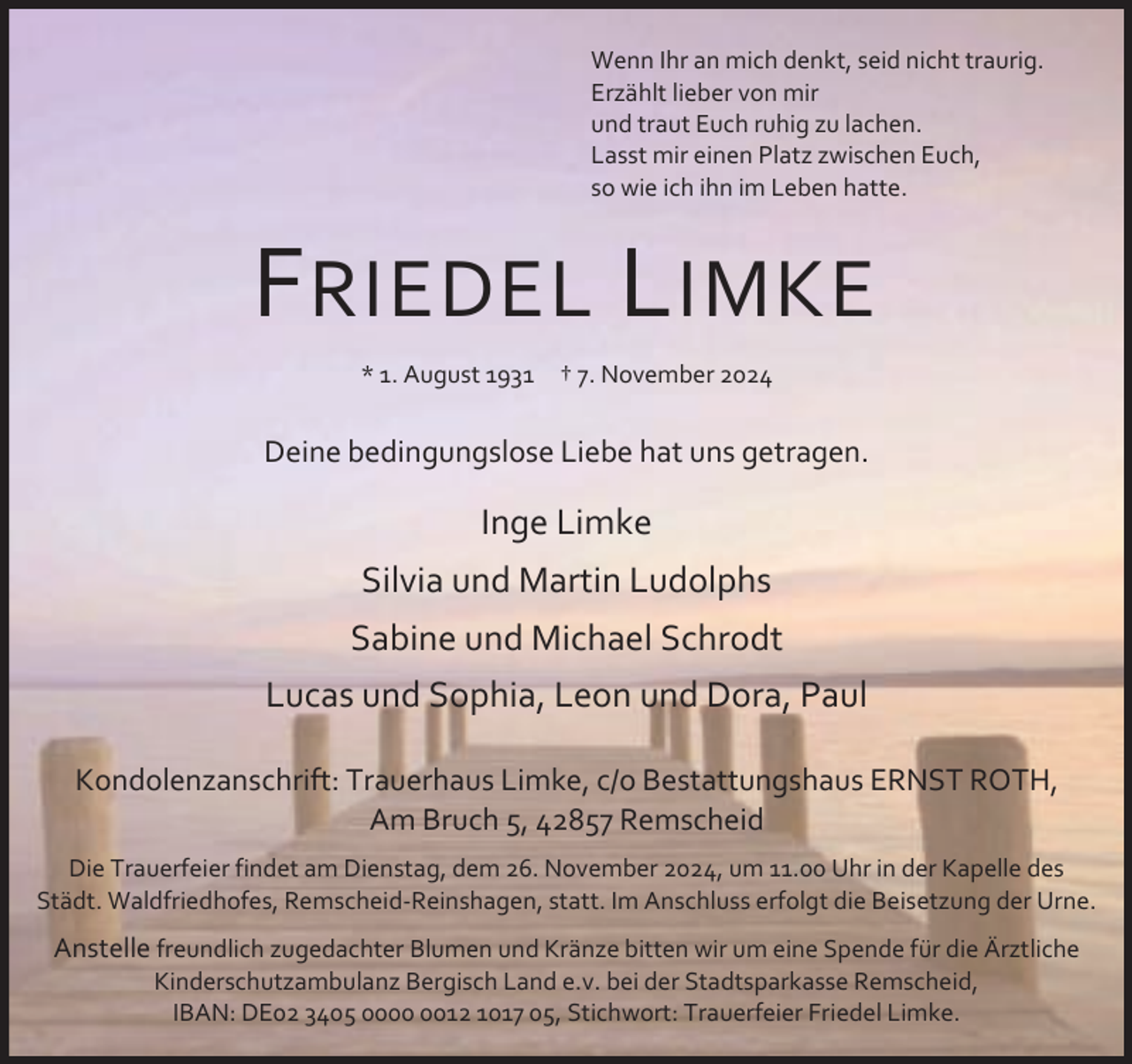 <p>Wenn Ihr an mich denkt, seid nicht traurig.<br />Erzählt lieber von mir<br />und traut Euch ruhig zu lachen.<br />Lasst mir einen Platz zwischen Euch,<br />so wie ich ihn im Leben hatte.</p><p>F RIEDEL L IMKE<br />* 1. August 1931</p><p>† 7. November 2024</p><p>Deine bedingungslose Liebe hat uns getragen.</p><p>Inge Limke<br />Silvia und Martin Ludolphs<br />Sabine und Michael Schrodt<br />Lucas und Sophia, Leon und Dora, Paul<br />Kondolenzanschrift: Trauerhaus Limke, c/o Bestattungshaus ERNST ROTH,<br />Am Bruch 5, 42857 Remscheid<br />Die Trauerfeier findet am Dienstag, dem 26. November 2024, um 11.00 Uhr in der Kapelle des<br />Städt. Waldfriedhofes, Remscheid-Reinshagen, statt. Im Anschluss erfolgt die Beisetzung der Urne.</p><p>Anstelle freundlich zugedachter Blumen und Kränze bitten wir um eine Spende für die Ärztliche<br />Kinderschutzambulanz Bergisch Land e.v. bei der Stadtsparkasse Remscheid,<br />IBAN: DE02 3405 0012 1017 05, Stichwort: Trauerfeier Friedel Limke.</p>
