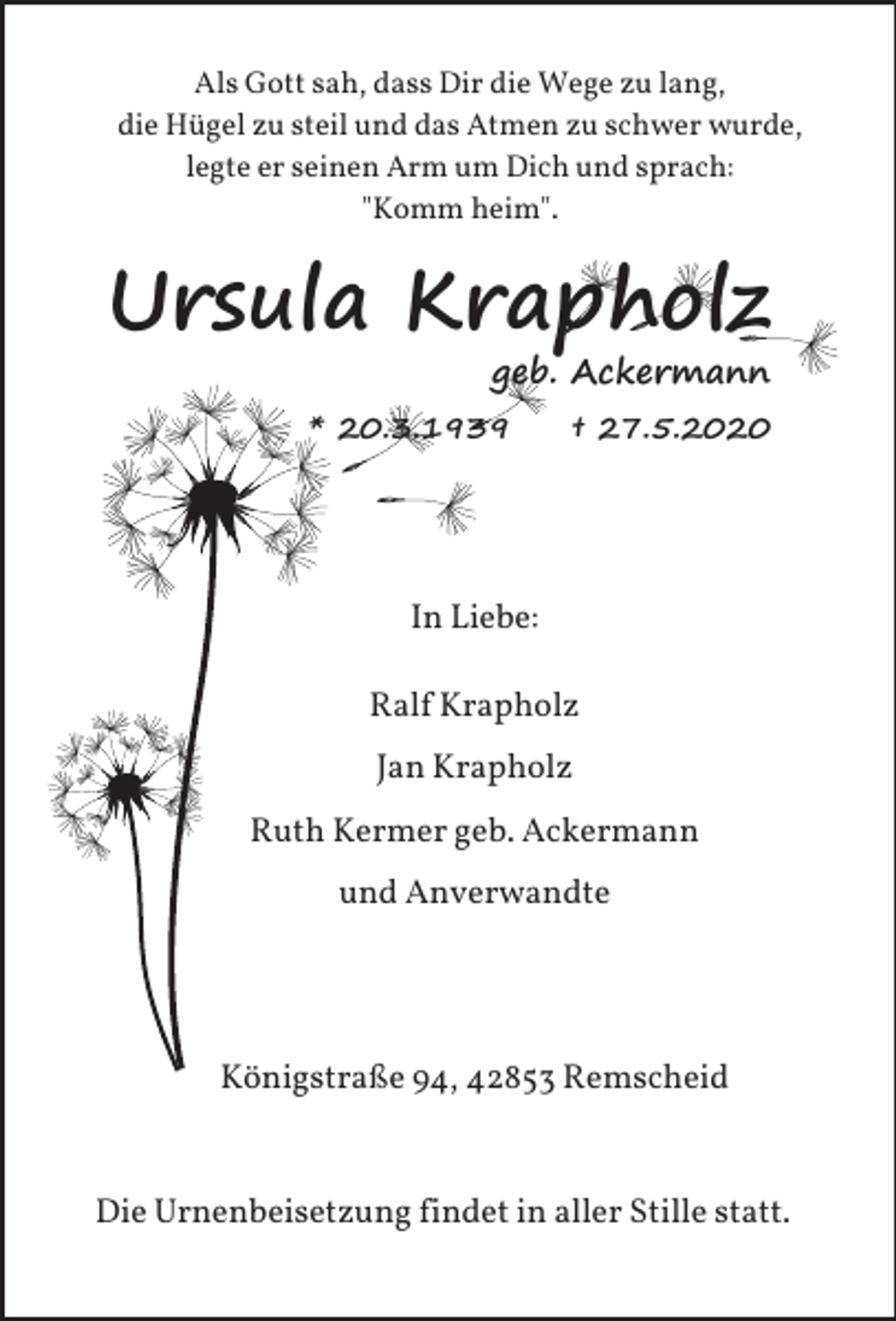 <p>Als Gott sah, dass Dir die Wege zu lang,<br />die Hügel zu steil und das Atmen zu schwer wurde,<br />legte er seinen Arm um Dich und sprach:<br />"Komm heim".</p><p>Ursula Krapholz</p><p>geb. Ackermann</p><p>* 20.3.1939</p><p>† 27.5.2020</p><p>In Liebe:<br />Ralf Krapholz<br />Jan Krapholz<br />Ruth Kermer geb. Ackermann<br />und Anverwandte</p><p>Königstraße 94, 42853 Remscheid</p><p>Die Urnenbeisetzung findet in aller Stille statt.</p>