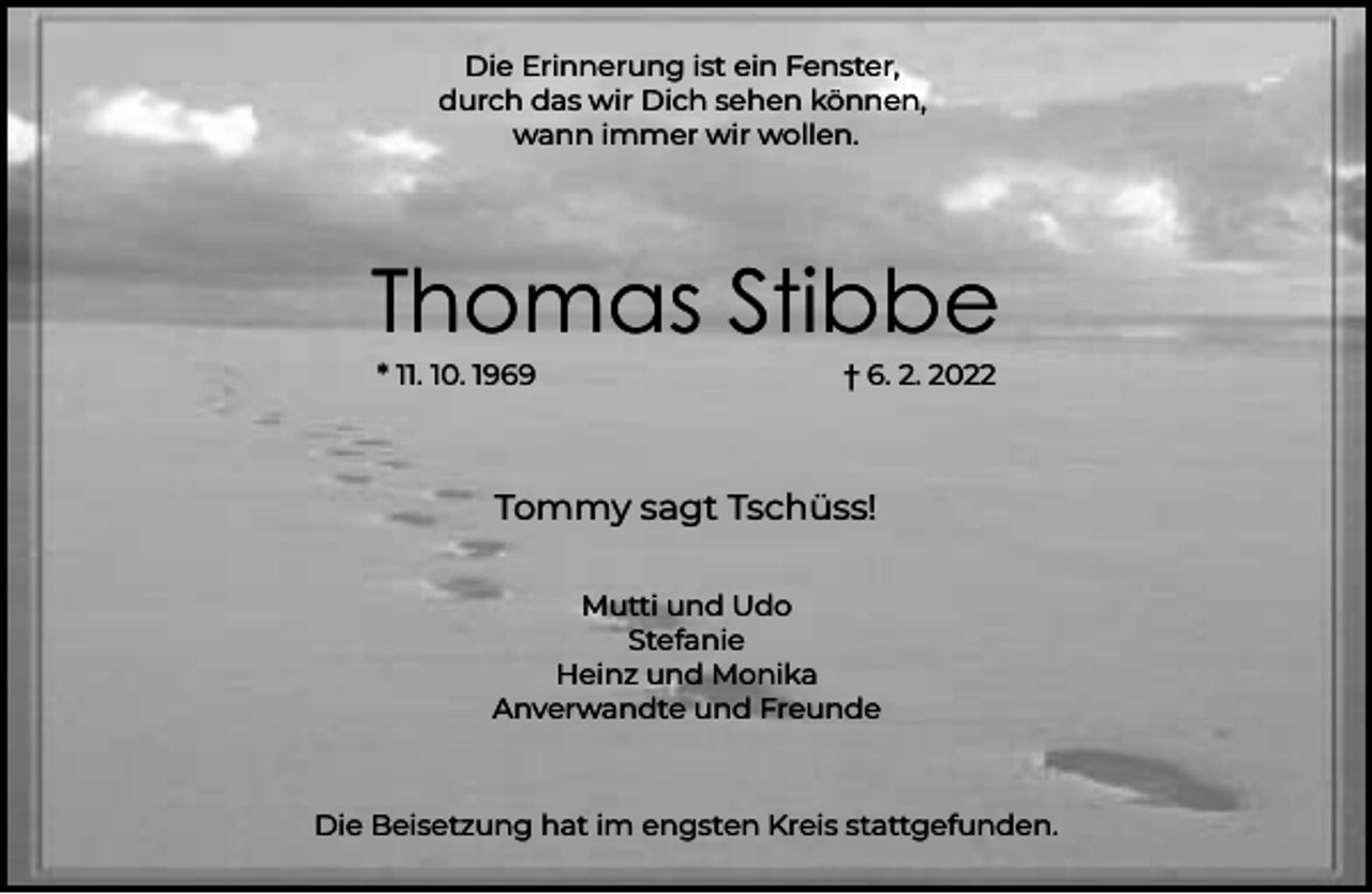 <p>Die Erinnerung ist ein Fenster,<br />durch das wir Dich sehen können,<br />wann immer wir wollen.</p><p>Thomas Stibbe<br />* 11. 10. 1969</p><p>† 6. 2. 2022</p><p>Tommy sagt Tschüss!<br />Mutti und Udo<br />Stefanie<br />Heinz und Monika<br />Anverwandte und Freunde</p><p>Die Beisetzung hat im engsten Kreis stattgefunden.</p>